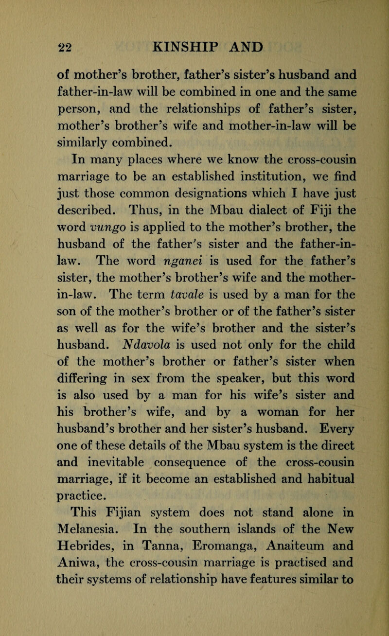 of mother’s brother, father’s sister’s husband and father-in-law will be combined in one and the same person, and the relationships of father’s sister, mother’s brother’s wife and mother-in-law will be similarly combined. In many places where we know the cross-cousin marriage to be an established institution, we find just those common designations which I have just described. Thus, in the Mbau dialect of Fiji the word vungo is applied to the mother’s brother, the husband of the father’s sister and the father-in- law. The word nganei is used for the father’s sister, the mother’s brother’s wife and the mother- in-law. The term tavale is used by a man for the son of the mother’s brother or of the father’s sister as well as for the wife’s brother and the sister’s husband. Ndavola is used not only for the child of the mother’s brother or father’s sister when differing in sex from the speaker, but this word is also used by a man for his wife’s sister and his brother’s wife, and by a woman for her husband’s brother and her sister’s husband. Every one of these details of the Mbau system is the direct and inevitable consequence of the cross-cousin marriage, if it become an established and habitual practice. This Fijian system does not stand alone in Melanesia. In the southern islands of the New Hebrides, in Tanna, Eromanga, Anaiteum and Aniwa, the cross-cousin marriage is practised and their systems of relationship have features similar to