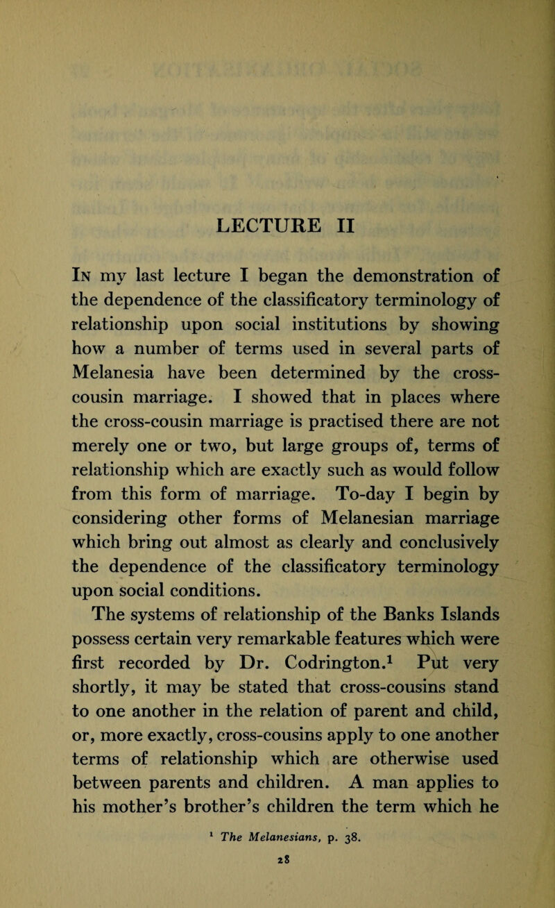 LECTURE II In my last lecture I began the demonstration of the dependence of the classificatory terminology of relationship upon social institutions by showing how a number of terms used in several parts of Melanesia have been determined by the cross¬ cousin marriage. I showed that in places where the cross-cousin marriage is practised there are not merely one or two, but large groups of, terms of relationship which are exactly such as would follow from this form of marriage. To-day I begin by considering other forms of Melanesian marriage which bring out almost as clearly and conclusively the dependence of the classificatory terminology upon social conditions. The systems of relationship of the Banks Islands possess certain very remarkable features which were first recorded by Dr. Codrington.1 Put very shortly, it may be stated that cross-cousins stand to one another in the relation of parent and child, or, more exactly, cross-cousins apply to one another terms of relationship which are otherwise used between parents and children. A man applies to his mother’s brother’s children the term which he 1 The Melanesians, p. 38.