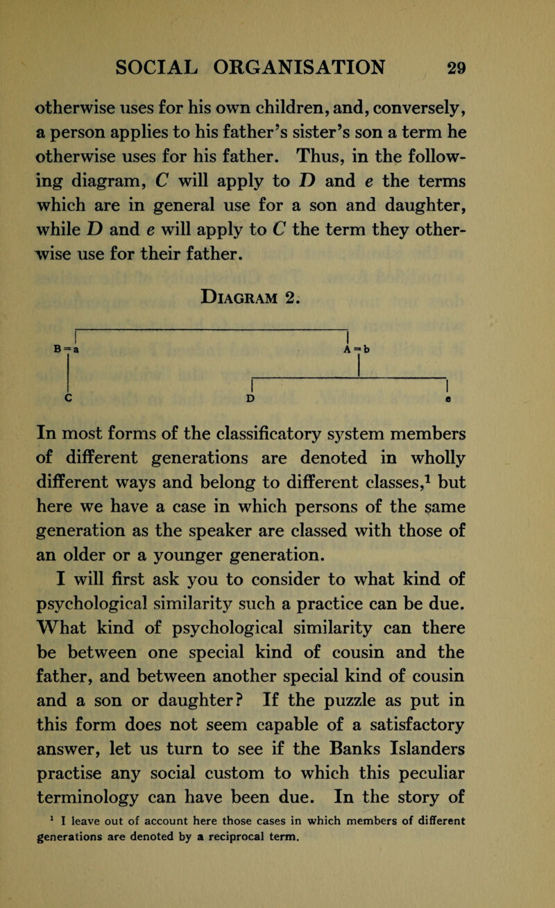 otherwise uses for his own children, and, conversely, a person applies to his father’s sister’s son a term he otherwise uses for his father. Thus, in the follow¬ ing diagram, C will apply to D and e the terms which are in general use for a son and daughter, while ID and e will apply to C the term they other¬ wise use for their father. Diagram 2. B = a C D In most forms of the classificatory system members of different generations are denoted in wholly different ways and belong to different classes,* 1 but here we have a case in which persons of the same generation as the speaker are classed with those of an older or a younger generation. I will first ask you to consider to what kind of psychological similarit)^ such a practice can be due. What kind of psychological similarity can there be between one special kind of cousin and the father, and between another special kind of cousin and a son or daughter? If the puzzle as put in this form does not seem capable of a satisfactory answer, let us turn to see if the Banks Islanders practise any social custom to which this peculiar terminology can have been due. In the story of 1 I leave out of account here those cases in which members of different generations are denoted by a reciprocal term. A = b e