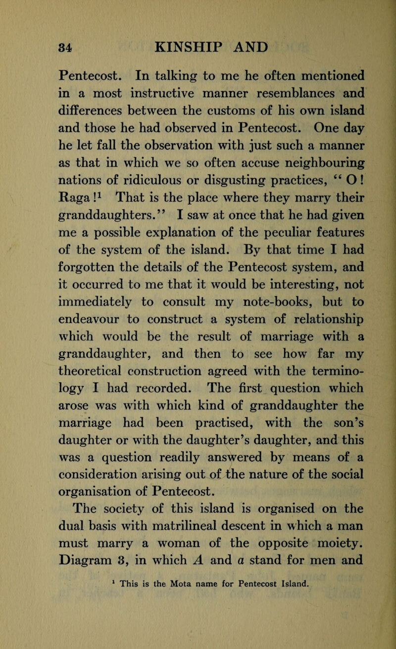 Pentecost. In talking to me he often mentioned in a most instructive manner resemblances and differences between the customs of his own island and those he had observed in Pentecost. One day he let fall the observation with just such a manner as that in which we so often accuse neighbouring nations of ridiculous or disgusting practices, 44 O ! Raga I1 That is the place where they marry their granddaughters.” I saw at once that he had given me a possible explanation of the peculiar features of the system of the island. By that time I had forgotten the details of the Pentecost system, and it occurred to me that it would be interesting, not immediately to consult my note-books, but to endeavour to construct a system of relationship which would be the result of marriage with a granddaughter, and then to see how far my theoretical construction agreed with the termino¬ logy I had recorded. The first question which arose was with which kind of granddaughter the marriage had been practised, with the son’s daughter or with the daughter’s daughter, and this was a question readily answered by means of a consideration arising out of the nature of the social organisation of Pentecost. The society of this island is organised oil the dual basis with matrilineal descent in which a man must marry a woman of the opposite moiety. Diagram 3, in which A and a stand for men and 1 This is the Mota name for Pentecost Island.