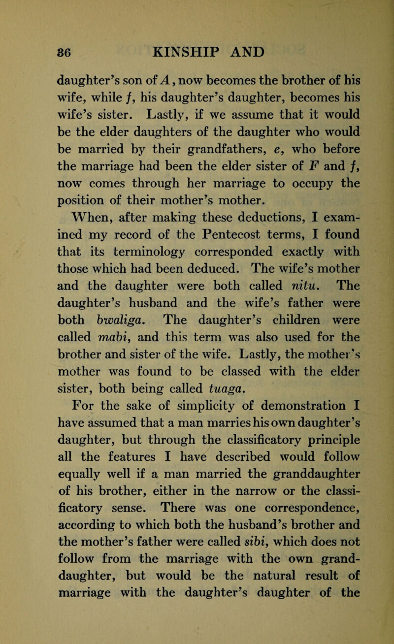 daughter’s son of A, now becomes the brother of his wife, while /, his daughter’s daughter, becomes his wife’s sister. Lastly, if we assume that it would be the elder daughters of the daughter who would be married by their grandfathers, e, who before the marriage had been the elder sister of F and /, now comes through her marriage to occupy the position of their mother’s mother. When, after making these deductions, I exam¬ ined my record of the Pentecost terms, I found that its terminology corresponded exactly with those which had been deduced. The wife’s mother and the daughter were both called nitu. The daughter’s husband and the wife’s father were both bwaliga. The daughter’s children were called mabi, and this term was also used for the brother and sister of the wife. Lastly, the mother’s mother was found to be classed with the elder sister, both being called tuaga. For the sake of simplicity of demonstration I have assumed that a man marries his own daughter’s daughter, but through the classificatory principle all the features I have described would follow equally well if a man married the granddaughter of his brother, either in the narrow or the classi¬ ficatory sense. There was one correspondence, according to which both the husband’s brother and the mother’s father were called sibi, which does not follow from the marriage with the own grand¬ daughter, but would be the natural result of marriage with the daughter’s daughter of the