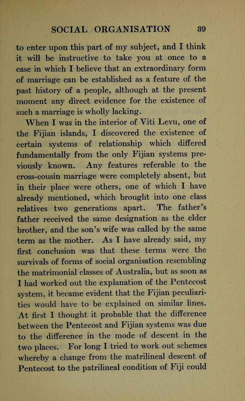 to enter upon this part of my subject, and I think it will be instructive to take you at once to a case in which I believe that an extraordinary form of marriage can be established as a feature of the past history of a people, although at the present moment any direct evidence for the existence of such a marriage is wholly lacking. When I was in the interior of Viti Levu, one of the Fijian islands, I discovered the existence of certain systems of relationship which differed fundamentally from the only Fijian systems pre¬ viously known. Any features referable to the cross-cousin marriage were completely absent, but in their place were others, one of which I have already mentioned, which brought into one class relatives two generations apart. The father’s father received the same designation as the elder brother, and the son’s wife was called by the same term as the mother. As I have already said, my first conclusion was that these terms were the survivals of forms of social organisation resembling the matrimonial classes of Australia, but as soon as I had worked out the explanation of the Pentecost system, it became evident that the Fijian peculiari¬ ties would have to be explained on similar lines. At first I thought it probable that the difference between the Pentecost and Fijian systems was due to the difference in the mode of descent in the two places. For long I tried to work out schemes whereby a change from the matrilineal descent of Pentecost to the patrilineal condition of Fiji could