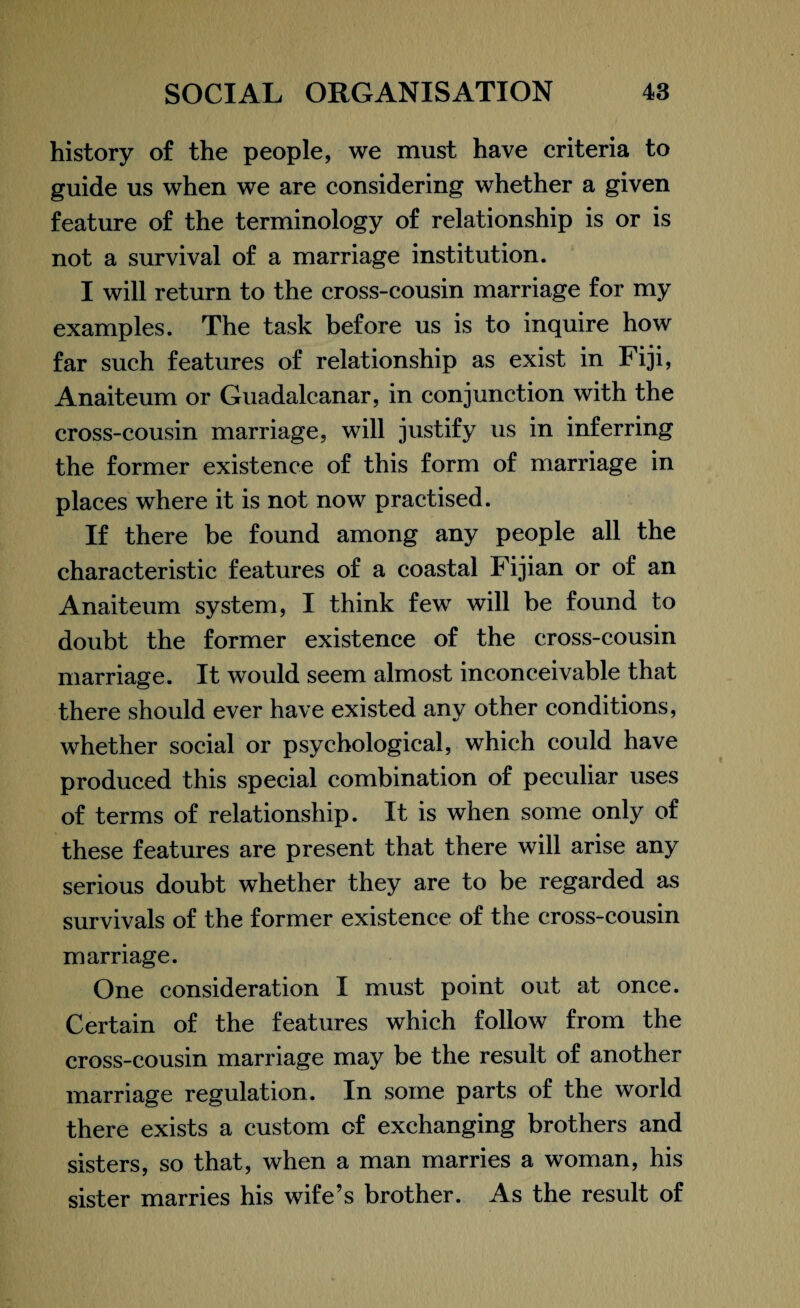 history of the people, we must have criteria to guide us when we are considering whether a given feature of the terminology of relationship is or is not a survival of a marriage institution. I will return to the cross-cousin marriage for my examples. The task before us is to inquire how far such features of relationship as exist in Fiji, Anaiteum or Guadalcanar, in conjunction with the cross-cousin marriage, will justify us in inferring the former existence of this form of marriage in places where it is not now practised. If there be found among any people all the characteristic features of a coastal Fijian or of an Anaiteum system, I think few will be found to doubt the former existence of the cross-cousin marriage. It would seem almost inconceivable that there should ever have existed any other conditions, whether social or psychological, which could have produced this special combination of peculiar uses of terms of relationship. It is when some only of these features are present that there will arise any serious doubt whether they are to be regarded as survivals of the former existence of the cross-cousin marriage. One consideration I must point out at once. Certain of the features which follow from the cross-cousin marriage may be the result of another marriage regulation. In some parts of the world there exists a custom of exchanging brothers and sisters, so that, when a man marries a woman, his sister marries his wife’s brother. As the result of