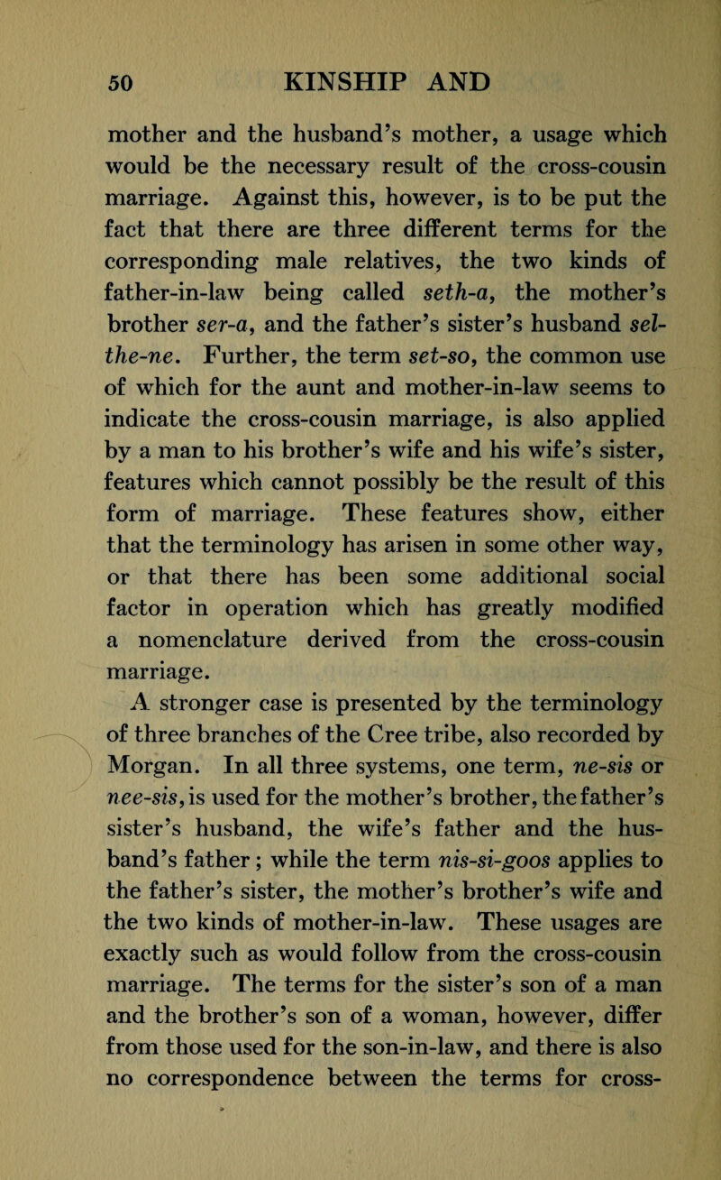 mother and the husband’s mother, a usage which would be the necessary result of the cross-cousin marriage. Against this, however, is to be put the fact that there are three different terms for the corresponding male relatives, the two kinds of father-in-law being called seth-a, the mother’s brother ser-a, and the father’s sister’s husband sel- the-ne. Further, the term set-so, the common use of which for the aunt and mother-in-law seems to indicate the cross-cousin marriage, is also applied by a man to his brother’s wife and his wife’s sister, features which cannot possibly be the result of this form of marriage. These features show, either that the terminology has arisen in some other way, or that there has been some additional social factor in operation which has greatly modified a nomenclature derived from the cross-cousin marriage. A stronger case is presented by the terminology of three branches of the Cree tribe, also recorded by Morgan. In all three systems, one term, ne-sis or nee-sis, is used for the mother’s brother, the father’s sister’s husband, the wife’s father and the hus¬ band’s father; while the term nis-si-goos applies to the father’s sister, the mother’s brother’s wife and the two kinds of mother-in-law. These usages are exactly such as would follow from the cross-cousin marriage. The terms for the sister’s son of a man and the brother’s son of a woman, however, differ from those used for the son-in-law, and there is also no correspondence between the terms for cross-