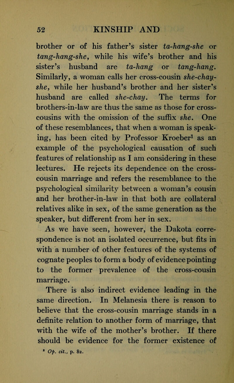 brother or of his father’s sister ta-hang-she or tang-hang-she, while his wife’s brother and his sister’s husband are ta-hang or tang-hang. Similarly, a woman calls her cross-cousin she-chay- she, while her husband’s brother and her sister’s husband are called she-chay. The terms for brothers-in-law are thus the same as those for cross¬ cousins with the omission of the suffix she. One of these resemblances, that when a woman is speak¬ ing, has been cited by Professor Kroeber1 as an example of the psychological causation of such features of relationship as I am considering in these lectures. He rejects its dependence on the cross¬ cousin marriage and refers the resemblance to the psychological similarity between a woman’s cousin and her brother-in-law in that both are collateral relatives alike in sex, of the same generation as the speaker, but different from her in sex. As we have seen, however, the Dakota corre¬ spondence is not an isolated occurrence, but fits in with a number of other features of the systems of cognate peoples to form a body of evidence pointing to the former prevalence of the cross-cousin marriage. There is also indirect evidence leading in the same direction. In Melanesia there is reason to believe that the cross-cousin marriage stands in a definite relation to another form of marriage, that with the wife of the mother’s brother. If there should be evidence for the former existence of * Op. cit., p. 82.
