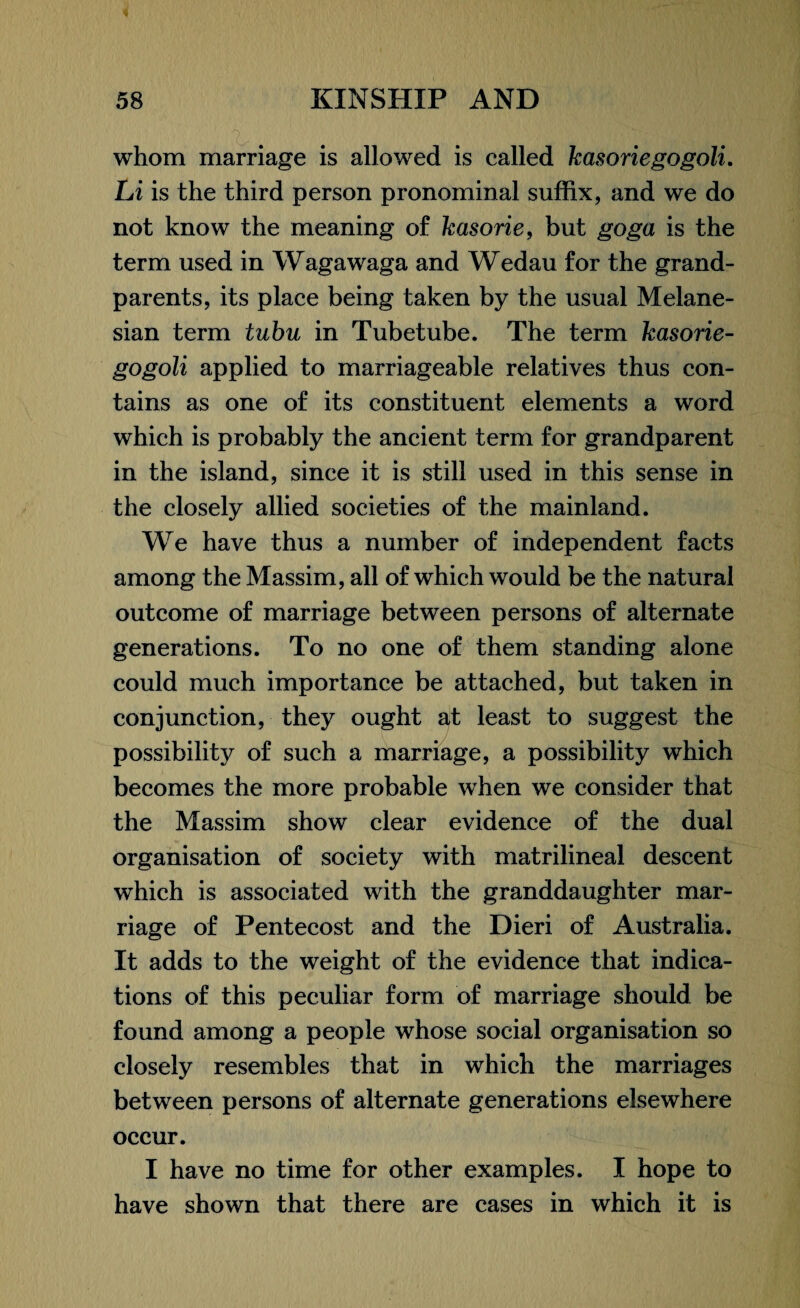 whom marriage is allowed is called kasoriegogoli. Li is the third person pronominal suffix, and we do not know the meaning of kasorie, but goga is the term used in Wagawaga and Wedau for the grand¬ parents, its place being taken by the usual Melane¬ sian term tubu in Tubetube. The term kasorie¬ gogoli applied to marriageable relatives thus con¬ tains as one of its constituent elements a word which is probably the ancient term for grandparent in the island, since it is still used in this sense in the closely allied societies of the mainland. We have thus a number of independent facts among the Massim, all of which would be the natural outcome of marriage between persons of alternate generations. To no one of them standing alone could much importance be attached, but taken in conjunction, they ought at least to suggest the possibility of such a marriage, a possibility which becomes the more probable when we consider that the Massim show clear evidence of the dual organisation of society with matrilineal descent which is associated with the granddaughter mar¬ riage of Pentecost and the Dieri of Australia. It adds to the weight of the evidence that indica¬ tions of this peculiar form of marriage should be found among a people whose social organisation so closely resembles that in which the marriages between persons of alternate generations elsewhere occur. I have no time for other examples. I hope to have shown that there are cases in which it is