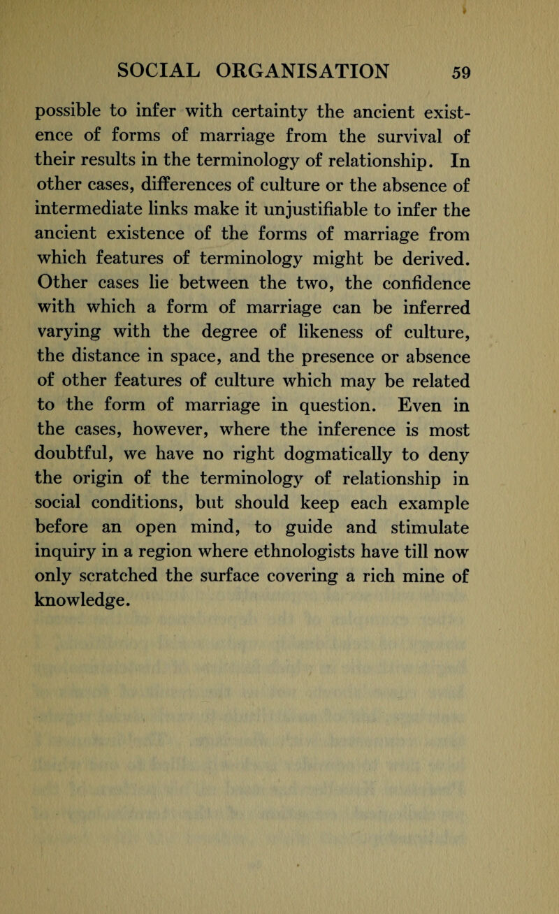 possible to infer with certainty the ancient exist¬ ence of forms of marriage from the survival of their results in the terminology of relationship. In other cases, differences of culture or the absence of intermediate links make it unjustifiable to infer the ancient existence of the forms of marriage from which features of terminology might be derived. Other cases lie between the two, the confidence with which a form of marriage can be inferred varying with the degree of likeness of culture, the distance in space, and the presence or absence of other features of culture which may be related to the form of marriage in question. Even in the cases, however, where the inference is most doubtful, we have no right dogmatically to deny the origin of the terminology of relationship in social conditions, but should keep each example before an open mind, to guide and stimulate inquiry in a region where ethnologists have till now only scratched the surface covering a rich mine of knowledge.