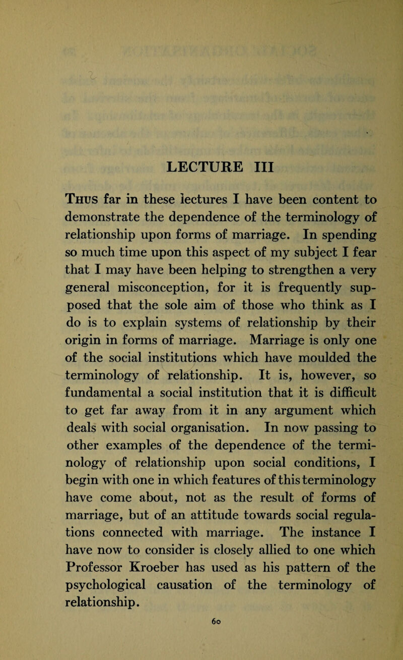 LECTURE III Thus far in these lectures I have been content to demonstrate the dependence of the terminology of relationship upon forms of marriage. In spending so much time upon this aspect of my subject I fear that I may have been helping to strengthen a very general misconception, for it is frequently sup¬ posed that the sole aim of those who think as I do is to explain systems of relationship by their origin in forms of marriage. Marriage is only one of the social institutions which have moulded the terminology of relationship. It is, however, so fundamental a social institution that it is difficult to get far away from it in any argument which deals with social organisation. In now passing to other examples of the dependence of the termi¬ nology of relationship upon social conditions, I begin with one in which features of this terminology have come about, not as the result of forms of marriage, but of an attitude towards social regula¬ tions connected with marriage. The instance I have now to consider is closely allied to one which Professor Kroeber has used as his pattern of the psychological causation of the terminology of relationship.