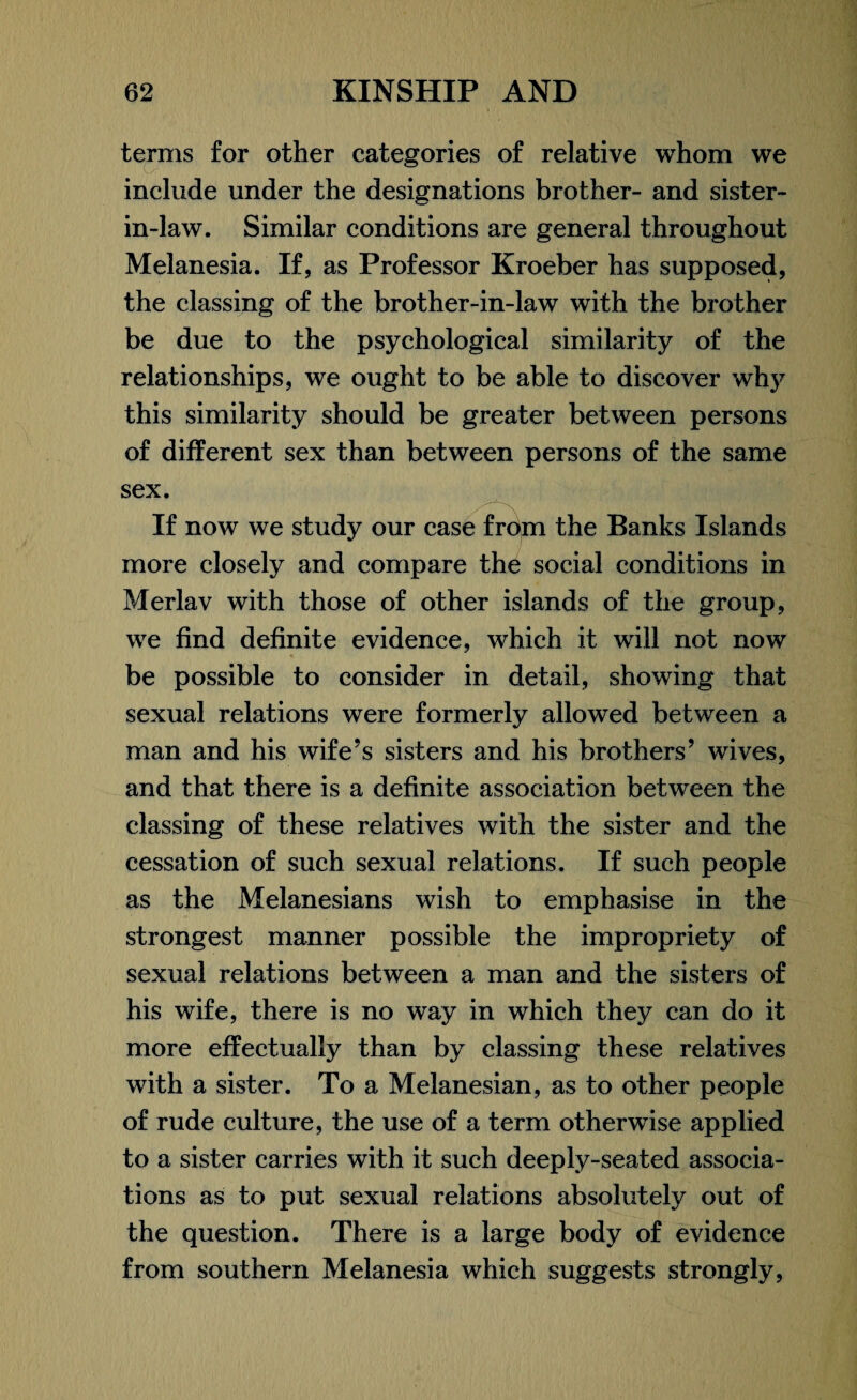 terms for other categories of relative whom we include under the designations brother- and sister- in-law. Similar conditions are general throughout Melanesia. If, as Professor Kroeber has supposed, the classing of the brother-in-law with the brother be due to the psychological similarity of the relationships, we ought to be able to discover why this similarity should be greater between persons of different sex than between persons of the same sex. If now we study our case from the Banks Islands more closely and compare the social conditions in Merlav with those of other islands of the group, we find definite evidence, which it will not now be possible to consider in detail, showing that sexual relations were formerly allowed between a man and his wife’s sisters and his brothers’ wives, and that there is a definite association between the classing of these relatives with the sister and the cessation of such sexual relations. If such people as the Melanesians wish to emphasise in the strongest manner possible the impropriety of sexual relations between a man and the sisters of his wife, there is no way in which they can do it more effectually than by classing these relatives with a sister. To a Melanesian, as to other people of rude culture, the use of a term otherwise applied to a sister carries with it such deeply-seated associa¬ tions as to put sexual relations absolutely out of the question. There is a large body of evidence from southern Melanesia which suggests strongly,