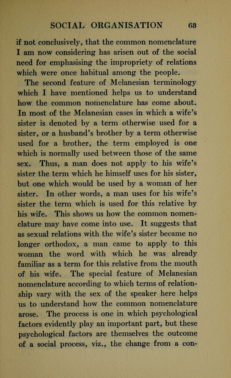 if not conclusively, that the common nomenclature I am now considering has arisen out of the social need for emphasising the impropriety of relations which were once habitual among the people. The second feature of Melanesian terminology which I have mentioned helps us to understand how the common nomenclature has come about. In most of the Melanesian cases in which a wife’s sister is denoted by a term otherwise used for a sister, or a husband’s brother by a term otherwise used for a brother, the term employed is one which is normally used between those of the same sex. Thus, a man does not apply to his wife’s sister the term which he himself uses for his sister, but one which would be used by a woman of her sister. In other words, a man uses for his wife’s sister the term which is used for this relative by his wife. This shows us how the common nomen¬ clature may have come into use. It suggests that as sexual relations with the wife’s sister became no longer orthodox, a man came to apply to this woman the word with which he was already familiar as a term for this relative from the mouth of his wife. The special feature of Melanesian nomenclature according to which terms of relation¬ ship vary with the sex of the speaker here helps us to understand how the common nomenclature arose. The process is one in which psychological factors evidently play an important part, but these psychological factors are themselves the outcome of a social process, viz., the change from a con-