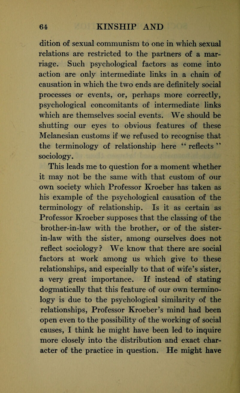 dition of sexual communism to one in which sexual relations are restricted to the partners of a mar¬ riage. Such psychological factors as come into action are only intermediate links in a chain of causation in which the two ends are definitely social processes or events, or, perhaps more correctly, psychological concomitants of intermediate links which are themselves social events. We should be shutting our eyes to obvious features of these Melanesian customs if we refused to recognise that the terminology of relationship here 44 reflects ” sociology. This leads me to question for a moment whether it may not be the same with that custom of our own society which Professor Kroeber has taken as his example of the psychological causation of the terminology of relationship. Is it as certain as Professor Kroeber supposes that the classing of the brother-in-law with the brother, or of the sister- in-law with the sister, among ourselves does not reflect sociology? We know that there are social factors at work among us which give to these relationships, and especially to that of wife’s sister, a very great importance. If instead of stating dogmatically that this feature of our own termino¬ logy is due to the psychological similarity of the relationships, Professor Kroeber’s mind had been open even to the possibility of the working of social causes, I think he might have been led to inquire more closely into the distribution and exact char¬ acter of the practice in question. He might have