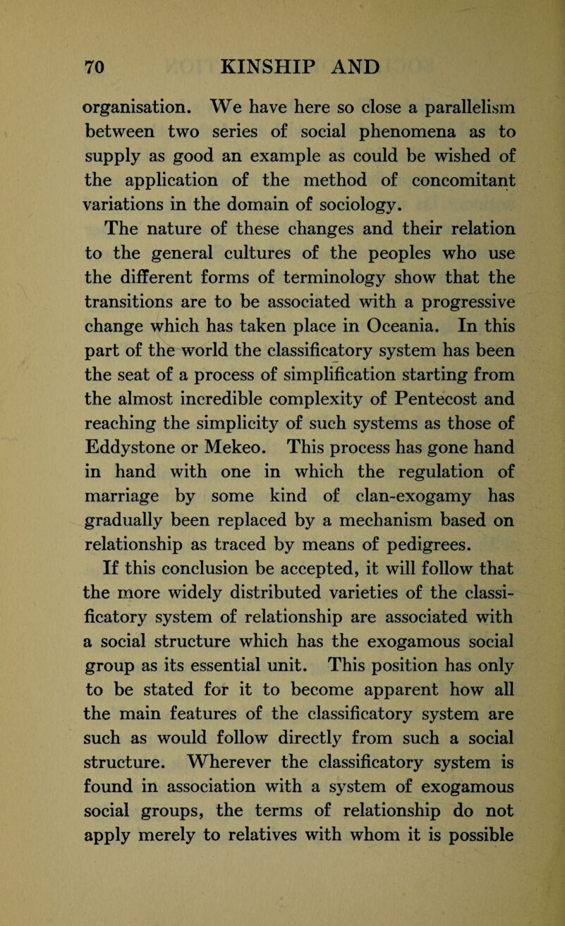 organisation. We have here so close a parallelism between two series of social phenomena as to supply as good an example as could be wished of the application of the method of concomitant variations in the domain of sociology. The nature of these changes and their relation to the general cultures of the peoples who use the different forms of terminology show that the transitions are to be associated with a progressive change which has taken place in Oceania. In this part of the world the classificatory system has been the seat of a process of simplification starting from the almost incredible complexity of Pentecost and reaching the simplicity of such systems as those of Eddy stone or Mekeo. This process has gone hand in hand with one in which the regulation of marriage by some kind of clan-exogamy has gradually been replaced by a mechanism based on relationship as traced by means of pedigrees. If this conclusion be accepted, it will follow that the more widely distributed varieties of the classi¬ ficatory system of relationship are associated with a social structure which has the exogamous social group as its essential unit. This position has only to be stated for it to become apparent how all the main features of the classificatory system are such as would follow directly from such a social structure. Wherever the classificatory system is found in association with a system of exogamous social groups, the terms of relationship do not apply merely to relatives with whom it is possible