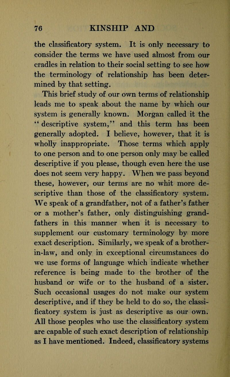 the classificatory system. It is only necessary to consider the terms we have used almost from our cradles in relation to their social setting to see how the terminology of relationship has been deter¬ mined by that setting. This brief study of our own terms of relationship leads me to speak about the name by which our system is generally known. Morgan called it the k< descriptive system,” and this term has been generally adopted. I believe, however, that it is wholly inappropriate. Those terms which apply to one person and to one person only may be called descriptive if you please, though even here the use does not seem very happy. When we pass beyond these, however, our terms are no whit more de¬ scriptive than those of the classificatory system. We speak of a grandfather, not of a father’s father or a mother’s father, only distinguishing grand¬ fathers in this manner when it is necessary to supplement our customary terminology by more exact description. Similarly, we speak of a brother- in-law, and only in exceptional circumstances do we use forms of language which indicate whether reference is being made to the brother of the husband or wife or to the husband of a sister. Such occasional usages do not make our system descriptive, and if they be held to do so, the classi¬ ficatory system is just as descriptive as our own. All those peoples who use the classificatory system are capable of such exact description of relationship as I have mentioned. Indeed, classificatory systems