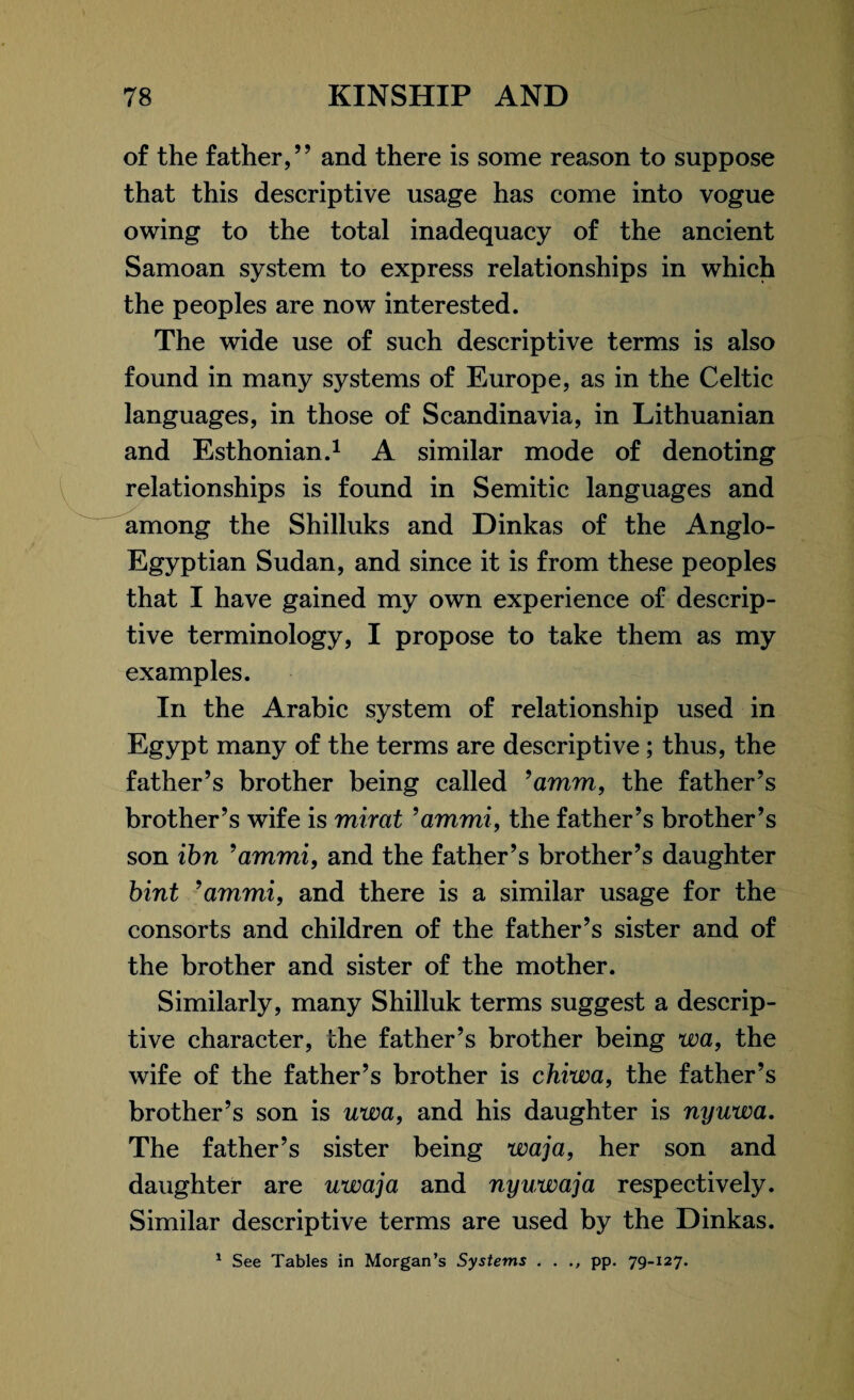 of the father,” and there is some reason to suppose that this descriptive usage has come into vogue owing to the total inadequacy of the ancient Samoan system to express relationships in which the peoples are now interested. The wide use of such descriptive terms is also found in many systems of Europe, as in the Celtic languages, in those of Scandinavia, in Lithuanian and Esthonian.1 A similar mode of denoting relationships is found in Semitic languages and among the Shilluks and Dinkas of the Anglo- Egyptian Sudan, and since it is from these peoples that I have gained my own experience of descrip¬ tive terminology, I propose to take them as my examples. In the Arabic system of relationship used in Egypt many of the terms are descriptive ; thus, the father’s brother being called ’amm, the father’s brother’s wife is mirat ’ammi, the father’s brother’s son ibn ’ammi, and the father’s brother’s daughter bint ’ammi, and there is a similar usage for the consorts and children of the father’s sister and of the brother and sister of the mother. Similarly, many Shilluk terms suggest a descrip¬ tive character, the father’s brother being wa, the wife of the father’s brother is chiwa, the father’s brother’s son is uwa, and his daughter is nyuwa. The father’s sister being waja, her son and daughter are uwaja and nyuwaja respectively. Similar descriptive terms are used by the Dinkas. 1 See Tables in Morgan’s Systems . . pp. 79-127.