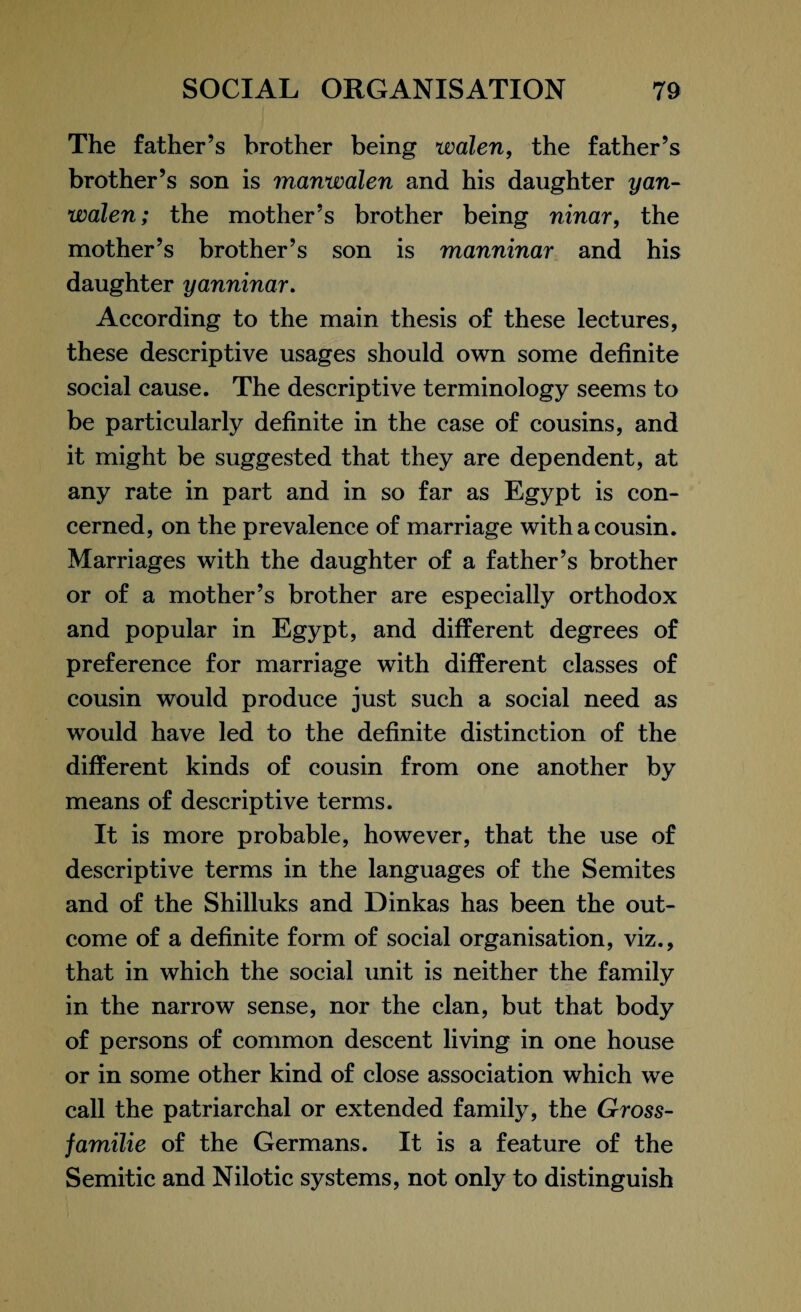 The father’s brother being walen, the father’s brother’s son is manwalen and his daughter yan- walen; the mother’s brother being ninar, the mother’s brother’s son is manninar and his daughter yanninar. According to the main thesis of these lectures, these descriptive usages should own some definite social cause. The descriptive terminology seems to be particularly definite in the case of cousins, and it might be suggested that they are dependent, at any rate in part and in so far as Egypt is con¬ cerned, on the prevalence of marriage with a cousin. Marriages with the daughter of a father’s brother or of a mother’s brother are especially orthodox and popular in Egypt, and different degrees of preference for marriage with different classes of cousin would produce just such a social need as would have led to the definite distinction of the different kinds of cousin from one another by means of descriptive terms. It is more probable, however, that the use of descriptive terms in the languages of the Semites and of the Shilluks and Dinkas has been the out¬ come of a definite form of social organisation, viz., that in which the social unit is neither the family in the narrow sense, nor the clan, but that body of persons of common descent living in one house or in some other kind of close association which we call the patriarchal or extended family, the Gross- familie of the Germans. It is a feature of the Semitic and Nilotic systems, not only to distinguish