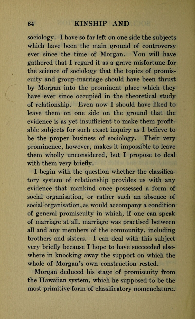 sociology. I have so far left on one side the subjects which have been the main ground of controversy ever since the time of Morgan. You will have gathered that I regard it as a grave misfortune for the science of sociology that the topics of promis¬ cuity and group-marriage should have been thrust by Morgan into the prominent place which they have ever since occupied in the theoretical study of relationship. Even now I should have liked to leave them on one side on the ground that the evidence is as yet insufficient to make them profit¬ able subjects for such exact inquiry as I believe to be the proper business of sociology. Their very prominence, however, makes it impossible to leave them wholly unconsidered, but I propose to deal with them very briefly. I begin with the question whether the classifica- tory system of relationship provides us with any evidence that mankind once possessed a form of social organisation, or rather such an absence of social organisation, as would accompany a condition of general promiscuity in which, if one can speak of marriage at all, marriage was practised between all and any members of the community, including brothers and sisters. I can deal with this subject very briefly because I hope to have succeeded else¬ where in knocking away the support on which the whole of Morgan’s own construction rested. Morgan deduced his stage of promiscuity from the Hawaiian system, which he supposed to be the most primitive form of classificatory nomenclature.