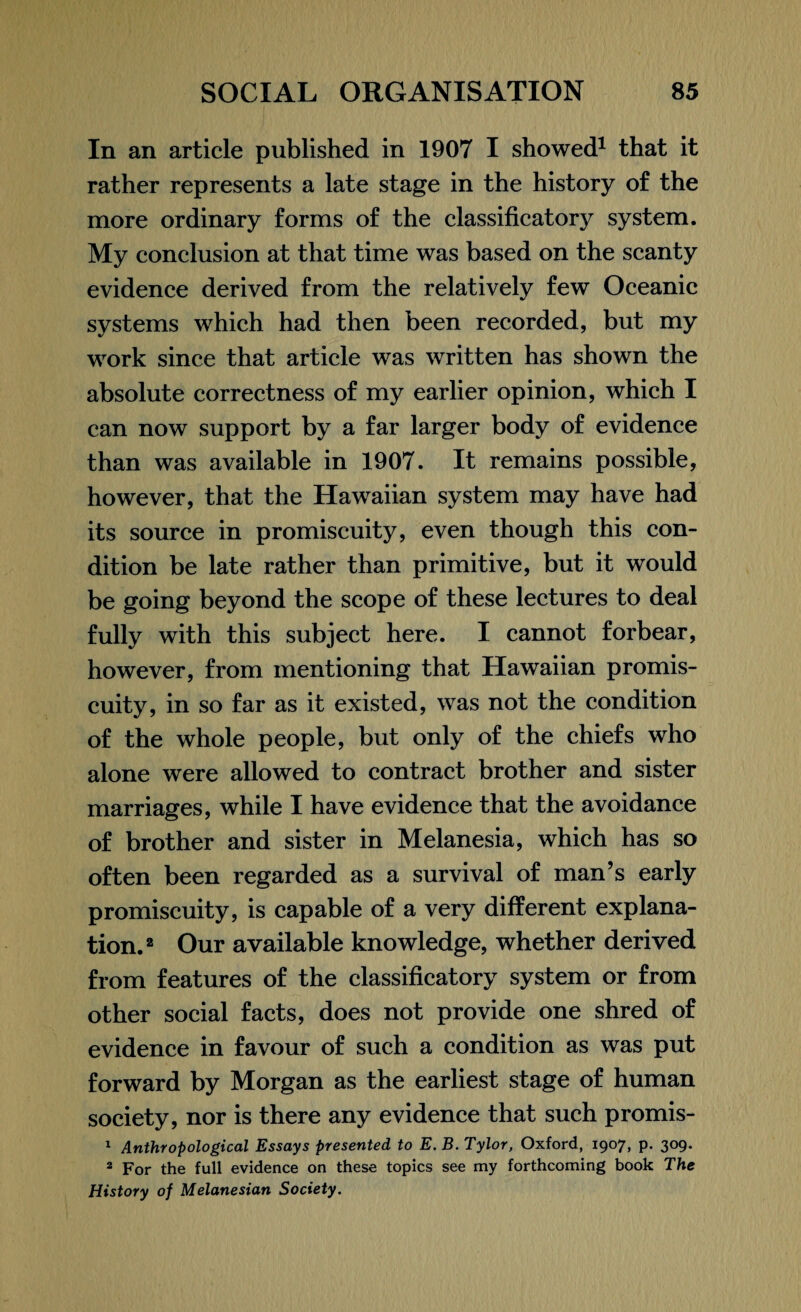 In an article published in 1907 I showed1 that it rather represents a late stage in the history of the more ordinary forms of the classificatory system. My conclusion at that time was based on the scanty evidence derived from the relatively few Oceanic systems which had then been recorded, but my work since that article was written has shown the absolute correctness of my earlier opinion, which I can now support by a far larger body of evidence than was available in 1907. It remains possible, however, that the Hawaiian system may have had its source in promiscuity, even though this con¬ dition be late rather than primitive, but it would be going beyond the scope of these lectures to deal fully with this subject here. I cannot forbear, however, from mentioning that Hawaiian promis¬ cuity, in so far as it existed, was not the condition of the whole people, but only of the chiefs who alone were allowed to contract brother and sister marriages, while I have evidence that the avoidance of brother and sister in Melanesia, which has so often been regarded as a survival of man’s early promiscuity, is capable of a very different explana¬ tion.2 Our available knowledge, whether derived from features of the classificatory system or from other social facts, does not provide one shred of evidence in favour of such a condition as was put forward by Morgan as the earliest stage of human society, nor is there any evidence that such promis- 1 Anthropological Essays presented to E. B. Tylor, Oxford, 1907, p. 309. 2 For the full evidence on these topics see my forthcoming book The History of Melanesian Society.