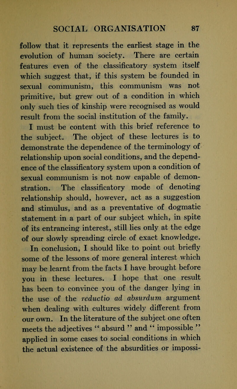 follow that it represents the earliest stage in the evolution of human society. There are certain features even of the classificatory system itself which suggest that, if this system be founded in sexual communism, this communism was not primitive, but grew out of a condition in which only such ties of kinship were recognised as would result from the social institution of the family. I must be content with this brief reference to the subject. The object of these lectures is to demonstrate the dependence of the terminology of relationship upon social conditions, and the depend¬ ence of the classificatory system upon a condition of sexual communism is not now capable of demon¬ stration. The classificatory mode of denoting relationship should, however, act as a suggestion and stimulus, and as a preventative of dogmatic statement in a part of our subject which, in spite of its entrancing interest, still lies only at the edge of our slowly spreading circle of exact knowledge. In conclusion, I should like to point out briefly some of the lessons of more general interest which may be learnt from the facts I have brought before you in these lectures. I hope that one result has been to convince you of the danger lying in the use of the reductio ad absurdum argument when dealing with cultures widely different from our own. In the literature of the subject one often meets the adjectives “ absurd ” and 66 impossible ” applied in some cases to social conditions in which the actual existence of the absurdities or impossi-