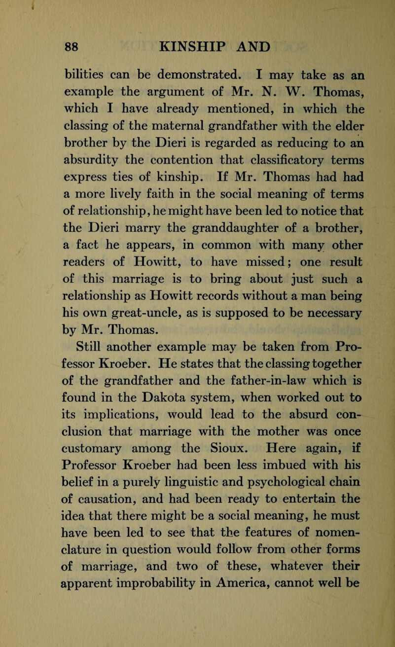 bilities can be demonstrated. I may take as an example the argument of Mr. N. W. Thomas, which I have already mentioned, in which the classing of the maternal grandfather with the elder brother by the Dieri is regarded as reducing to an absurdity the contention that classificatory terms express ties of kinship. If Mr. Thomas had had a more lively faith in the social meaning of terms of relationship, he might have been led to notice that the Dieri marry the granddaughter of a brother, a fact he appears, in common with many other readers of Howitt, to have missed; one result of this marriage is to bring about just such a relationship as Howitt records without a man being his own great-uncle, as is supposed to be necessary by Mr. Thomas. Still another example may be taken from Pro¬ fessor Kroeber. He states that the classing together of the grandfather and the father-in-law which is found in the Dakota system, when worked out to its implications, would lead to the absurd con¬ clusion that marriage with the mother was once customary among the Sioux. Here again, if Professor Kroeber had been less imbued with his belief in a purely linguistic and psychological chain of causation, and had been ready to entertain the idea that there might be a social meaning, he must have been led to see that the features of nomen¬ clature in question would follow from other forms of marriage, and two of these, whatever their apparent improbability in America, cannot well be