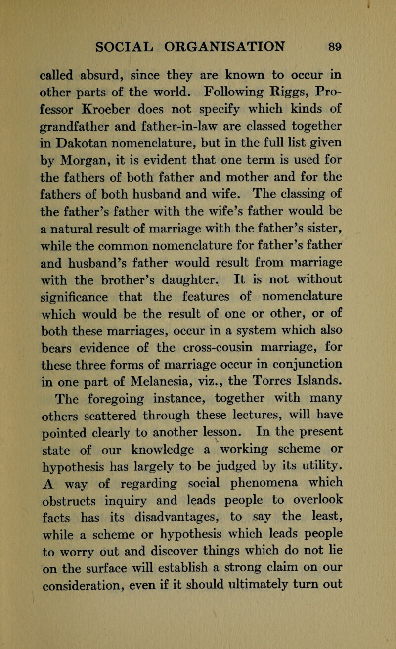 called absurd, since they are known to occur in other parts of the world. Following Riggs, Pro¬ fessor Kroeber does not specify which kinds of grandfather and father-in-law are classed together in Dakotan nomenclature, but in the full list given by Morgan, it is evident that one term is used for the fathers of both father and mother and for the fathers of both husband and wife. The classing of the father’s father with the wife’s father would be a natural result of marriage with the father’s sister, while the common nomenclature for father’s father and husband’s father would result from marriage with the brother’s daughter. It is not without significance that the features of nomenclature which would be the result of one or other, or of both these marriages, occur in a system which also bears evidence of the cross-cousin marriage, for these three forms of marriage occur in conjunction in one part of Melanesia, viz., the Torres Islands. The foregoing instance, together with many others scattered through these lectures, will have pointed clearly to another lesson. In the present state of our knowledge a working scheme or hypothesis has largely to be judged by its utility. A way of regarding social phenomena which obstructs inquiry and leads people to overlook facts has its disadvantages, to say the least, while a scheme or hypothesis which leads people to worry out and discover things which do not lie on the surface will establish a strong claim on our consideration, even if it should ultimately turn out