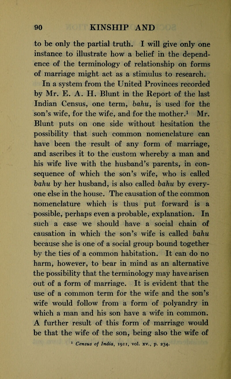 to be only the partial truth. I will give only one instance to illustrate how a belief in the depend¬ ence of the terminology of relationship on forms of marriage might act as a stimulus to research. * In a system from the United Provinces recorded by Mr. E. A. H. Blunt in the Report of the last Indian Census, one term, bahu, is used for the son’s wife, for the wife, and for the mother.1 Mr. Blunt puts on one side without hesitation the possibility that such common nomenclature can have been the result of any form of marriage, and ascribes it to the custom whereby a man and his wife live with the husband’s parents, in con¬ sequence of which the son’s wife, who is called bahu by her husband, is also called bahu by every¬ one else in the house. The causation of the common nomenclature which is thus put forward is a possible, perhaps even a probable, explanation. In such a case we should have a social chain of causation in which the son’s wife is called bahu because she is one of a social group bound together by the ties of a common habitation. It can do no harm, however, to bear in mind as an alternative the possibility that the terminology may have arisen out of a form of marriage. It is evident that the use of a common term for the wife and the son’s wife would follow from a form of polyandry in which a man and his son have a wife in common. A further result of this form of marriage would be that the wife of the son, being also the wife of 1 Census of India, 19x1, vol. xv., p. 234.