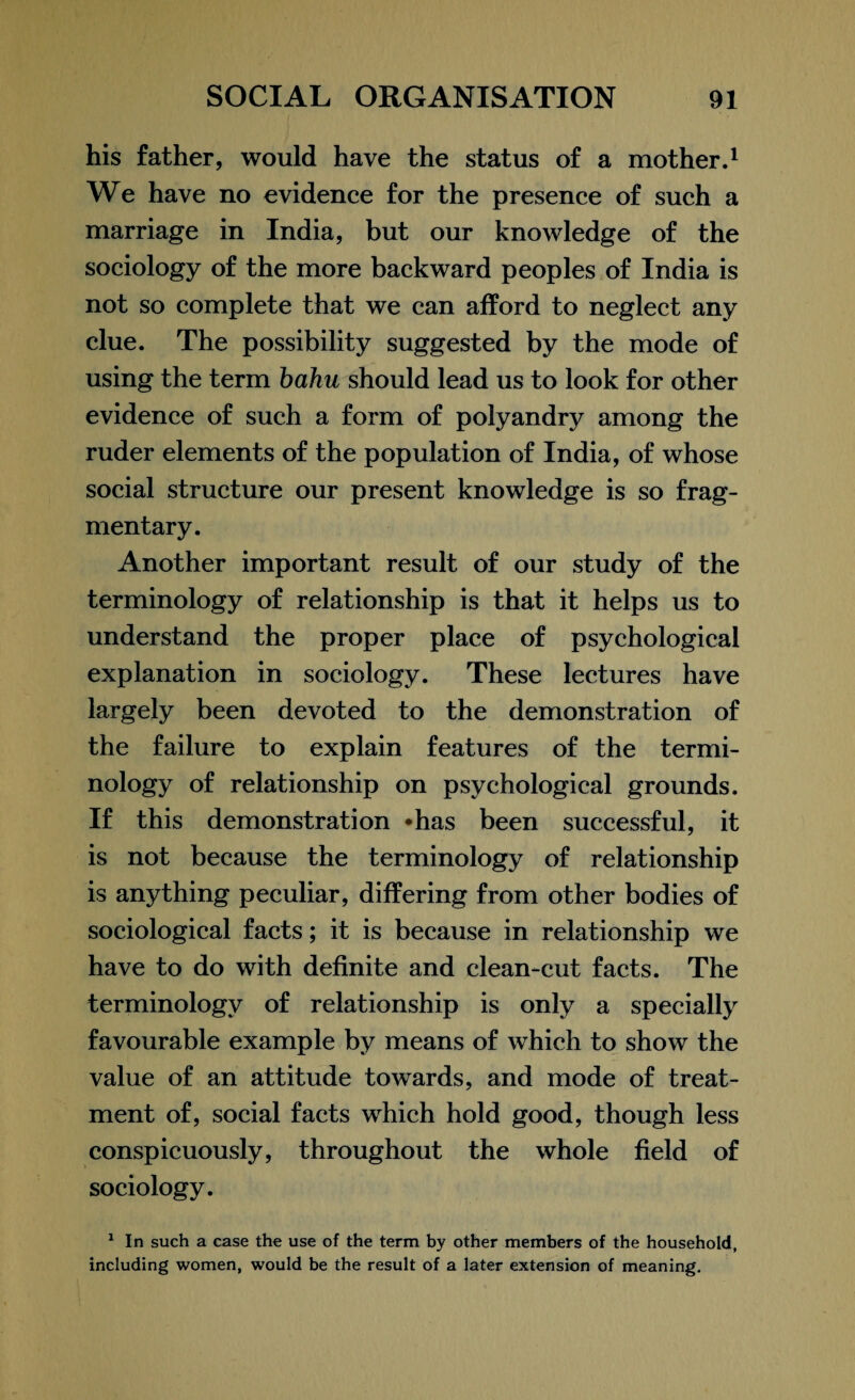 his father, would have the status of a mother.1 We have no evidence for the presence of such a marriage in India, but our knowledge of the sociology of the more backward peoples of India is not so complete that we can afford to neglect any clue. The possibility suggested by the mode of using the term bahu should lead us to look for other evidence of such a form of polyandry among the ruder elements of the population of India, of whose social structure our present knowledge is so frag¬ mentary. Another important result of our study of the terminology of relationship is that it helps us to understand the proper place of psychological explanation in sociology. These lectures have largely been devoted to the demonstration of the failure to explain features of the termi¬ nology of relationship on psychological grounds. If this demonstration -has been successful, it is not because the terminology of relationship is anything peculiar, differing from other bodies of sociological facts; it is because in relationship we have to do with definite and clean-cut facts. The terminology of relationship is only a specially favourable example by means of which to show the value of an attitude towards, and mode of treat¬ ment of, social facts which hold good, though less conspicuously, throughout the whole field of sociology. 1 In such a case the use of the term by other members of the household, including women, would be the result of a later extension of meaning.