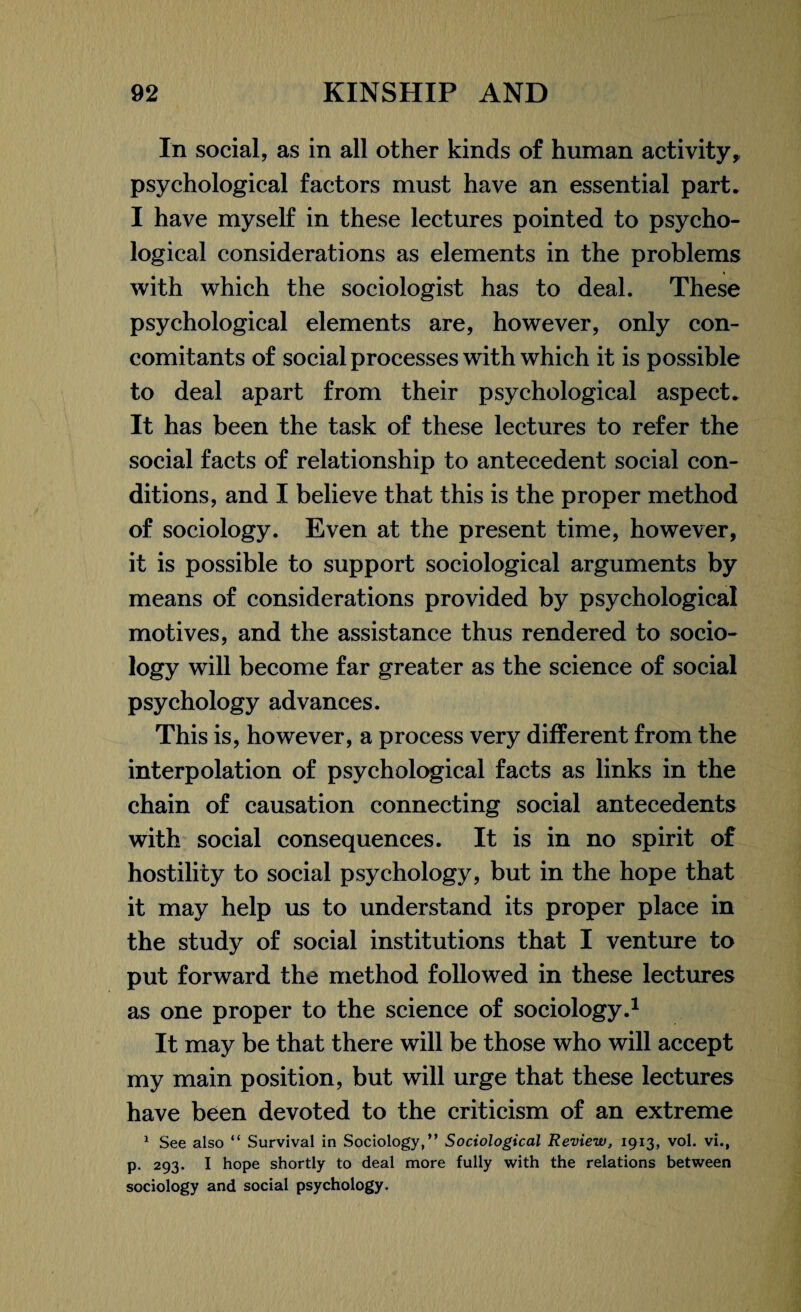 In social, as in all other kinds of human activity, psychological factors must have an essential part. I have myself in these lectures pointed to psycho¬ logical considerations as elements in the problems with which the sociologist has to deal. These psychological elements are, however, only con¬ comitants of social processes with which it is possible to deal apart from their psychological aspect. It has been the task of these lectures to refer the social facts of relationship to antecedent social con¬ ditions, and I believe that this is the proper method of sociology. Even at the present time, however, it is possible to support sociological arguments by means of considerations provided by psychological motives, and the assistance thus rendered to socio¬ logy will become far greater as the science of social psychology advances. This is, however, a process very different from the interpolation of psychological facts as links in the chain of causation connecting social antecedents with social consequences. It is in no spirit of hostility to social psychology, but in the hope that it may help us to understand its proper place in the study of social institutions that I venture to put forward the method followed in these lectures as one proper to the science of sociology.1 It may be that there will be those who will accept my main position, but will urge that these lectures have been devoted to the criticism of an extreme 1 See also “ Survival in Sociology,” Sociological Review, 1913, vol. vi., p. 293. I hope shortly to deal more fully with the relations between sociology and social psychology.