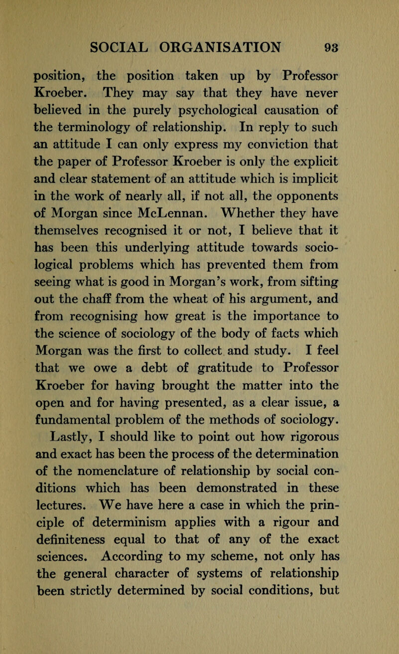 position, the position taken up by Professor Kroeber. They may say that they have never believed in the purely psychological causation of the terminology of relationship. In reply to such an attitude I can only express my conviction that the paper of Professor Kroeber is only the explicit and clear statement of an attitude which is implicit in the work of nearly all, if not all, the opponents of Morgan since McLennan. Whether they have themselves recognised it or not, I believe that it has been this underlying attitude towards socio¬ logical problems which has prevented them from seeing what is good in Morgan’s work, from sifting out the chaff from the wheat of his argument, and from recognising how great is the importance to the science of sociology of the body of facts which Morgan was the first to collect and study. I feel that we owe a debt of gratitude to Professor Kroeber for having brought the matter into the open and for having presented, as a clear issue, a fundamental problem of the methods of sociology. Lastly, I should like to point out how rigorous and exact has been the process of the determination of the nomenclature of relationship by social con¬ ditions which has been demonstrated in these lectures. We have here a case in which the prin¬ ciple of determinism applies with a rigour and definiteness equal to that of any of the exact sciences. According to my scheme, not only has the general character of systems of relationship been strictly determined by social conditions, but