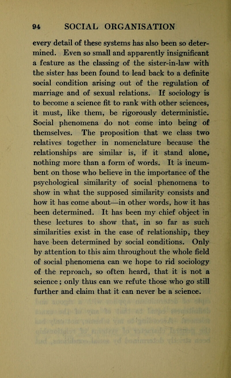 every detail of these systems has also been so deter¬ mined. Even so small and apparently insignificant a feature as the classing of the sister-in-law with the sister has been found to lead back to a definite social condition arising out of the regulation of marriage and of sexual relations. If sociology is to become a science fit to rank with other sciences, it must, like them, be rigorously deterministic. Social phenomena do not come into being of themselves. The proposition that we class two relatives together in nomenclature because the relationships are similar is, if it stand alone, nothing more than a form of words. It is incum¬ bent on those who believe in the importance of the psychological similarity of social phenomena to show in what the supposed similarity consists and how it has come about—in other words, how it has been determined. It has been my chief object in these lectures to show that, in so far as such similarities exist in the case of relationship, they have been determined by social conditions. Only by attention to this aim throughout the whole field of social phenomena can we hope to rid sociology of the reproach, so often heard, that it is not a science; only thus can we refute those who go still further and claim that it can never be a science.