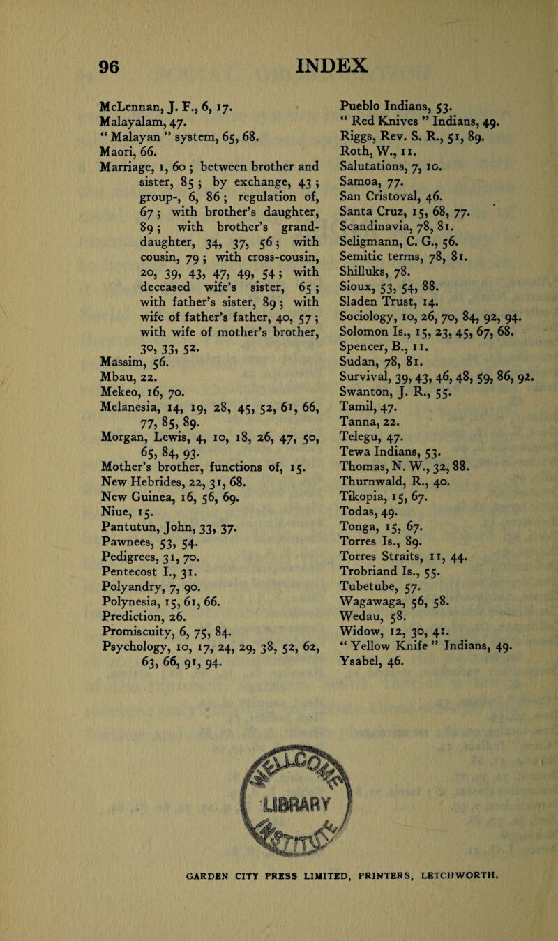 McLennan, J. F., 6, 17. Malayalam, 47. “ Malayan ” system, 65, 68. Maori, 66. Marriage, 1, 60 ; between brother and sister, 85 ; by exchange, 43 ; group-, 6, 86 ; regulation of, 67; with brother’s daughter, 89; with brother’s grand¬ daughter, 34, 37, 56; with cousin, 79 5 with cross-cousin, 2°, 39) 43) 47) 49).54; with deceased wife’s sister, 65 ; with father’s sister, 89 ; with wife of father’s father, 40, 57 ; with wife of mother’s brother, 30, 33) 52. Massim, 56. Mbau, 22. Mekeo, 16, 70. Melanesia, 14, 19, 28, 45, 52, 61, 66, 77,85, 89. Morgan, Lewis, 4, 10, 18, 26, 47, 50, 65, 84, 93- Mother’s brother, functions of, 15. New Hebrides, 22, 31, 68. New Guinea, 16, 56, 69. Niue, 15. Pantutun, John, 33, 37. Pawnees, 53, 54. Pedigrees, 31, 70. Pentecost I., 31. Polyandry, 7, 90. Polynesia, 15, 61, 66. Prediction, 26. Promiscuity, 6, 75, 84. Psychology, 10, 17, 24, 29, 38, 52, 62, 63, 66, 91, 94. Pueblo Indians, 53. “ Red Knives ” Indians, 49. Riggs, Rev. S. R., 51, 89. Roth, W., 11. Salutations, 7, ic. Samoa, 77. San Cristoval, 46. Santa Cruz, 15, 68, 77. Scandinavia, 78, 81. Seligmann, C. G., 56. Semitic terms, 78, 81. Shilluks, 78. Sioux, 53, 54, 88. Sladen Trust, 14. Sociology, 10, 26, 70, 84, 92, 94. Solomon Is., 15, 23, 45, 67, 68. Spencer, B., 11. Sudan, 78, 81. Survival, 39, 43, 46, 48, 59, 86, 92. Swanton, J. R., 55. Tamil, 47. Tanna, 22. Telegu, 47. Tewa Indians, 53. Thomas, N. W., 32, 88. Thurnwald, R., 40. Tikopia, 15, 67. Todas, 49. Tonga, 15, 67. Torres Is., 89. Torres Straits, 11, 44. Trobriand Is., 55. Tubetube, 57. Wagawaga, 56, 58. Wedau, 58. Widow, 12, 30, 41. “Yellow Knife” Indians, 49. Ysabel, 46. GARDEN CITY PRESS LIMITED, PRINTERS, LETCH WORTH.