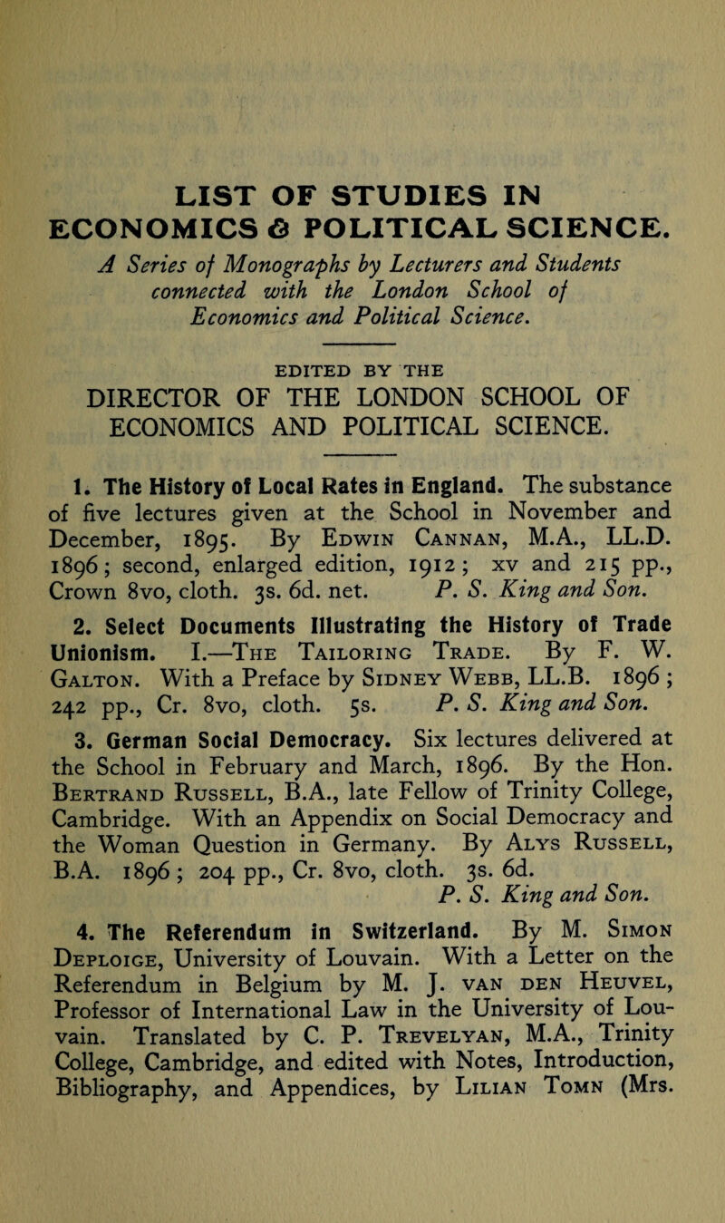 LIST OF STUDIES IN ECONOMICS© POLITICAL SCIENCE, A Series of Monographs by Lecturers and Students connected with the London School of Economics and Political Science. EDITED BY THE DIRECTOR OF THE LONDON SCHOOL OF ECONOMICS AND POLITICAL SCIENCE. 1. The History of Local Rates in England. The substance of five lectures given at the School in November and December, 1895. By Edwin Cannan, M.A., LL.D. 1896; second, enlarged edition, 1912; xv and 215 pp., Crown 8vo, cloth. 3s. 6d. net. P. S. King and Son. 2. Select Documents Illustrating the History of Trade Unionism. I.—The Tailoring Trade. By F. W. Galton. With a Preface by Sidney Webb, LL.B. 1896 ; 242 pp., Cr. 8vo, cloth. 5s. P. S. King and Son. 3. German Social Democracy. Six lectures delivered at the School in February and March, 1896. By the Hon. Bertrand Russell, B.A., late Fellow of Trinity College, Cambridge. With an Appendix on Social Democracy and the Woman Question in Germany. By Alys Russell, B.A. 1896 ; 204 pp., Cr. 8vo, cloth. 3s. 6d. P. S. King and Son. 4. The Referendum in Switzerland. By M. Simon Deploige, University of Louvain. With a Letter on the Referendum in Belgium by M. J. van den Heuvel, Professor of International Law in the University of Lou¬ vain. Translated by C. P. Trevelyan, M.A., Trinity College, Cambridge, and edited with Notes, Introduction, Bibliography, and Appendices, by Lilian Tomn (Mrs.