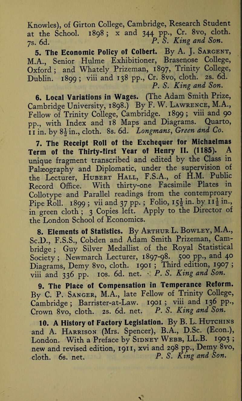 Knowles), of Girton College, Cambridge, Research Student at the School. 1898 ; x and 344 pp., Cr. 8vo, cloth. P. S. King and Son. 5. The Economic Policy of Colbert. By A. J. Sargent, M.A., Senior Hulme Exhibitioner, Brasenose College, Oxford; and Whately Prizeman, 1897, Trinity College, Dublin. 1899 ; viii and 138 pp., Cr. 8vo, cloth. 2s. 6d. P. S. King and Son. 6. Local Variations in Wages. (The Adam Smith Prize, Cambridge University, 1898.) By F. W. Lawrence, M.A., Fellow of Trinity College, Cambridge. 1899 ; viii and 90 pp., with Index and 18 Maps and Diagrams. Quarto, 11 in. by 8Jin., cloth. 8s. 6d. Longmans, Green dnd Go. 7. The Receipt Roll of the Exchequer for Michaelmas Term of the Thirty-first Year of Henry II. (1185). A unique fragment transcribed and edited by the Class in Palaeography and Diplomatic, under the supervision of the Lecturer, Hubert Hall, F.S.A., of H.M. Public Record Office. With thirty-one Facsimile Plates in Collotype and Parallel readings from the contemproary Pipe Roll. 1899 ; vii and 37 pp. ; Folio, 15 J in. by 11J in., in green cloth ; 3 Copies left. Apply to the Director of the London School of Economics. 8. Elements of Statistics. By Arthur L. Bowley, M.A., Sc.D., F.S.S., Cobden and Adam Smith Prizeman, Cam¬ bridge ; Guy Silver Medallist of the Royal Statistical Society; Newmarch Lecturer, 1897-98. 500 pp., and 40 Diagrams, Demy 8vo, cloth. 1901 ; Third edition, 1907 ; viii and 336 pp. ios. 6d. net. ' P. S. King and Son. 9. The Place of Compensation in Temperance Reform. By C. P. Sanger, M.A., late Fellow of Trinity College, Cambridge ; Barrister-at-Law. 1901 ; viii and 13d pp., Crown 8vo, cloth. 2s. 6d. net. P. S. King and Son. 10. A History of Factory Legislation. By B. L. Hutchins and A. Harrison (Mrs. Spencer), B.A., D.Sc. (Econ.), London. With a Preface by Sidney Webb, LL.B. I9°3 > new and revised edition, 1911, xv^ an£^ PP*> I^emy 8vo, cloth. 6s. net, P. S. King and Son. \