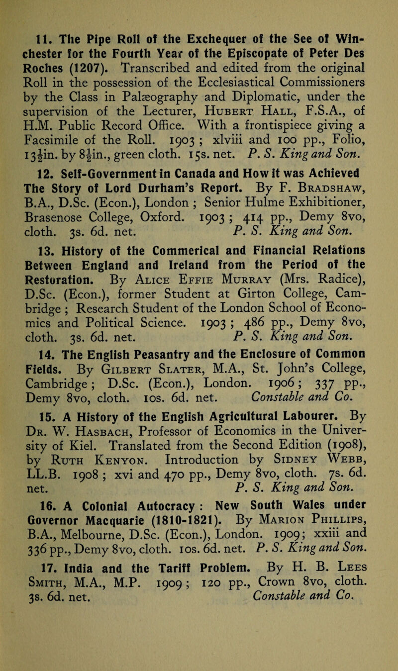 11. The Pipe Roll of the Exchequer of the See of Win¬ chester for the Fourth Year of the Episcopate of Peter Des Roches (1207). Transcribed and edited from the original Roll in the possession of the Ecclesiastical Commissioners by the Class in Palaeography and Diplomatic, under the supervision of the Lecturer, Hubert Hall, F.S.A., of H.M. Public Record Office. With a frontispiece giving a Facsimile of the Roll. 1903 ; xlviii and 100 pp., Folio, 13 Jin. by 8 Jin., green cloth. 15s. net. P. S. King and Son. 12. Self-Government in Canada and How it was Achieved The Story of Lord Durham’s Report. By F. Bradshaw, B.A., D.Sc. (Econ.), London ; Senior Hulme Exhibitioner, Brasenose College, Oxford. 1903 ; 414 pp., Demy 8vo, cloth. 3s. 6d. net. P. S. King and Son. 13. History of the Commerical and Financial Relations Between England and Ireland from the Period of the Restoration. By Alice Effie Murray (Mrs. Radice), D.Sc. (Econ.), former Student at Girton College, Cam¬ bridge ; Research Student of the London School of Econo¬ mics and Political Science. 1903 ; 486 pp., Demy 8vo, cloth. 3s. 6d. net. P. S. King and Son. 14. The English Peasantry and the Enclosure of Common Fields. By Gilbert Slater, M.A., St. John’s College, Cambridge; D.Sc. (Econ.), London. 1906; 337 pp., Demy 8vo, cloth. 10s. 6d. net. Constable and Co. 15. A History of the English Agricultural Labourer. By Dr. W. Hasbach, Professor of Economics in the Univer¬ sity of Kiel. Translated from the Second Edition (1908), by Ruth Kenyon. Introduction by Sidney Webb, LL.B. 1908 ; xvi and 470 pp., Demy 8vo, cloth. 7s. 6d. net. P. S. King and Son. 16. A Colonial Autocracy : New South Wales under Governor Macquarie (1810-1821). By Marion Phillips, B.A., Melbourne, D.Sc. (Econ.), London. 1909; xxiii and 336 pp., Demy 8vo, cloth. 10s. 6d. net. P. S. King and Son. 17. India and the Tariff Problem. By H. B. Lees Smith, M.A., M.P. 1909; 120 pp., Crown 8vo, cloth. 3s. 6d. net. Constable and Co.