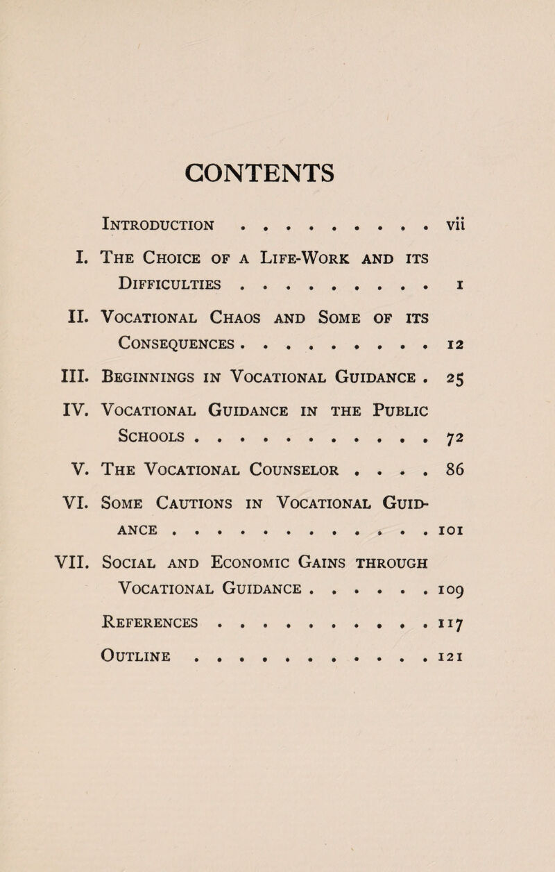 CONTENTS Introduction.vii I. The Choice of a Life-Work and its Difficulties.i II. Vocational Chaos and Some of its Consequences.12 III. Beginnings in Vocational Guidance . 25 IV. Vocational Guidance in the Public Schools.72 V. The Vocational Counselor .... 86 VI. Some Cautions in Vocational Guid¬ ance .101 VII. Social and Economic Gains through Vocational Guidance.109 References..117 Outline.121