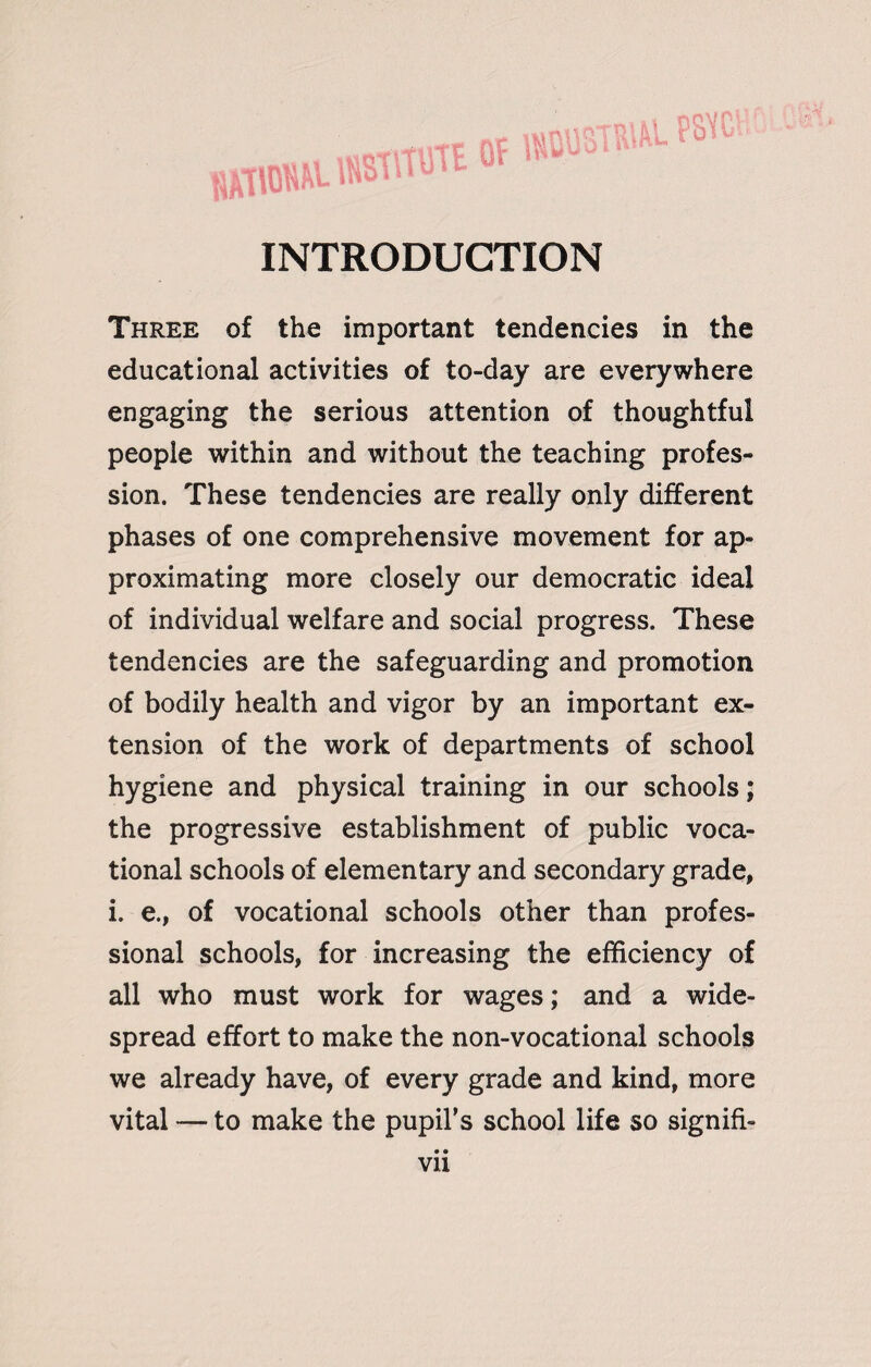 INTRODUCTION Three of the important tendencies in the educational activities of to-day are everywhere engaging the serious attention of thoughtful people within and without the teaching profes¬ sion. These tendencies are really only different phases of one comprehensive movement for ap¬ proximating more closely our democratic ideal of individual welfare and social progress. These tendencies are the safeguarding and promotion of bodily health and vigor by an important ex¬ tension of the work of departments of school hygiene and physical training in our schools; the progressive establishment of public voca¬ tional schools of elementary and secondary grade, i. e., of vocational schools other than profes¬ sional schools, for increasing the efficiency of all who must work for wages; and a wide¬ spread effort to make the non-vocational schools we already have, of every grade and kind, more vital — to make the pupil’s school life so signifi-