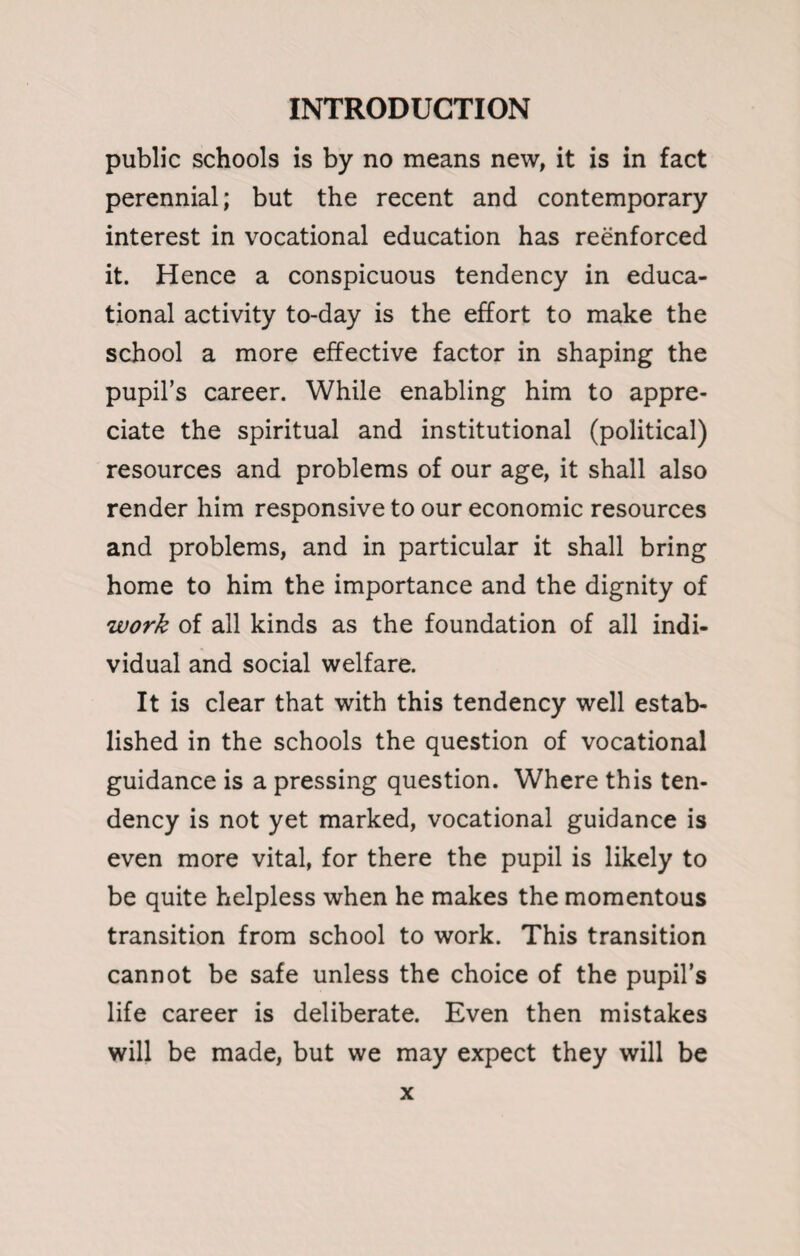 public schools is by no means new, it is in fact perennial; but the recent and contemporary interest in vocational education has reenforced it. Hence a conspicuous tendency in educa¬ tional activity to-day is the effort to make the school a more effective factor in shaping the pupil’s career. While enabling him to appre¬ ciate the spiritual and institutional (political) resources and problems of our age, it shall also render him responsive to our economic resources and problems, and in particular it shall bring home to him the importance and the dignity of work of all kinds as the foundation of all indi¬ vidual and social welfare. It is clear that with this tendency well estab¬ lished in the schools the question of vocational guidance is a pressing question. Where this ten¬ dency is not yet marked, vocational guidance is even more vital, for there the pupil is likely to be quite helpless when he makes the momentous transition from school to work. This transition cannot be safe unless the choice of the pupil’s life career is deliberate. Even then mistakes will be made, but we may expect they will be