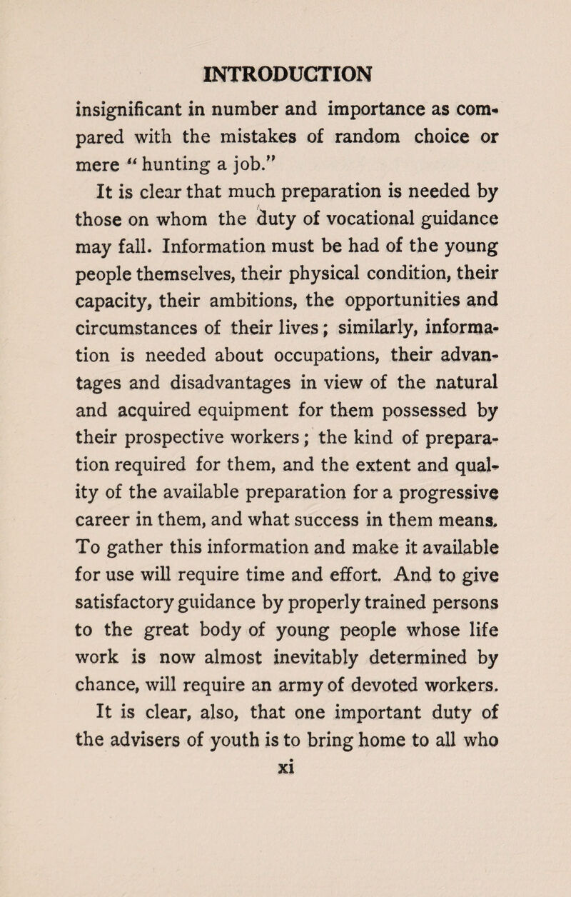 insignificant in number and importance as com¬ pared with the mistakes of random choice or mere “ hunting a job.” It is clear that much preparation is needed by those on whom the duty of vocational guidance may fall. Information must be had of the young people themselves, their physical condition, their capacity, their ambitions, the opportunities and circumstances of their lives; similarly, informa¬ tion is needed about occupations, their advan¬ tages and disadvantages in view of the natural and acquired equipment for them possessed by their prospective workers; the kind of prepara¬ tion required for them, and the extent and qual¬ ity of the available preparation for a progressive career in them, and what success in them means. To gather this information and make it available for use will require time and effort. And to give satisfactory guidance by properly trained persons to the great body of young people whose life work is now almost inevitably determined by chance, will require an army of devoted workers. It is clear, also, that one important duty of the advisers of youth is to bring home to all who