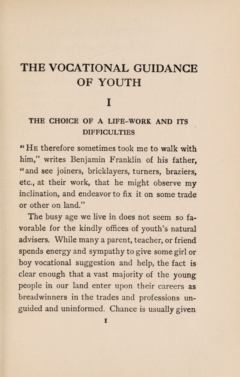 OF YOUTH I THE CHOICE OF A LIFE-WORK AND ITS DIFFICULTIES “ He therefore sometimes took me to walk with him,” writes Benjamin Franklin of his father, “and see joiners, bricklayers, turners, braziers, etc., at their work, that he might observe my inclination, and endeavor to fix it on some trade or other on land.” The busy age we live in does not seem so fa¬ vorable for the kindly offices of youth's natural advisers. While many a parent, teacher, or friend spends energy and sympathy to give some girl or boy vocational suggestion and help, the fact is clear enough that a vast majority of the young people in our land enter upon their careers as breadwinners in the trades and professions un¬ guided and uninformed. Chance is usually given