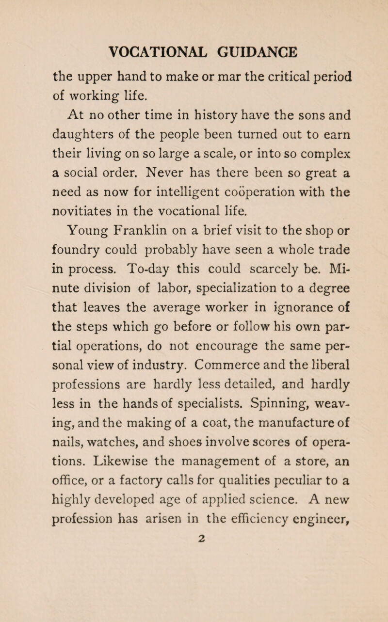 the upper hand to make or mar the critical period of working life. At no other time in history have the sons and daughters of the people been turned out to earn their living on so large a scale, or into so complex a social order. Never has there been so great a need as now for intelligent cooperation with the novitiates in the vocational life. Young Franklin on a brief visit to the shop or foundry could probably have seen a whole trade in process. To-day this could scarcely be. Mi¬ nute division of labor, specialization to a degree that leaves the average worker in ignorance of the steps which go before or follow his own par¬ tial operations, do not encourage the same per¬ sonal view of industry. Commerce and the liberal professions are hardly less detailed, and hardly less in the hands of specialists. Spinning, weav¬ ing, and the making of a coat, the manufacture of nails, watches, and shoes involve scores of opera¬ tions. Likewise the management of a store, an office, or a factory calls for qualities peculiar to a highly developed age of applied science. A new profession has arisen in the efficiency engineer,