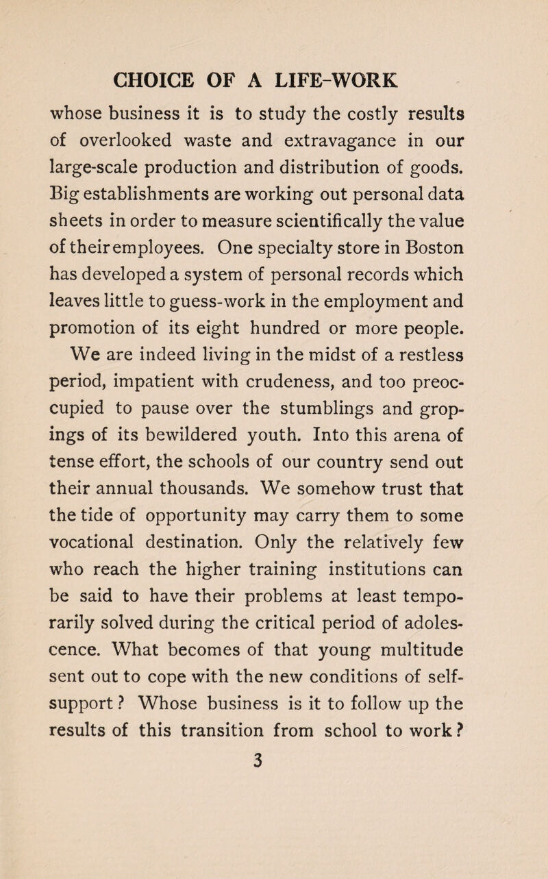 whose business it is to study the costly results of overlooked waste and extravagance in our large-scale production and distribution of goods. Big establishments are working out personal data sheets in order to measure scientifically the value of their employees. One specialty store in Boston has developed a system of personal records which leaves little to guess-work in the employment and promotion of its eight hundred or more people. We are indeed living in the midst of a restless period, impatient with crudeness, and too preoc¬ cupied to pause over the stumblings and grop- ings of its bewildered youth. Into this arena of tense effort, the schools of our country send out their annual thousands. We somehow trust that the tide of opportunity may carry them to some vocational destination. Only the relatively few who reach the higher training institutions can be said to have their problems at least tempo¬ rarily solved during the critical period of adoles¬ cence. What becomes of that young multitude sent out to cope with the new conditions of self- support ? Whose business is it to follow up the results of this transition from school to work ?