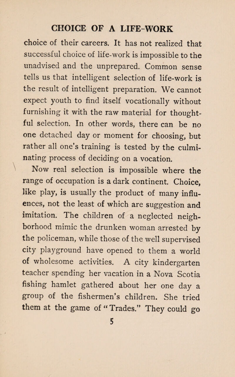 choice of their careers. It has not realized that successful choice of life-work is impossible to the unadvised and the unprepared. Common sense tells us that intelligent selection of life-work is the result of intelligent preparation. We cannot expect youth to find itself vocationally without furnishing it with the raw material for thought¬ ful selection. In other words, there can be no one detached day or moment for choosing, but rather all one’s training is tested by the culmi¬ nating process of deciding on a vocation. Now real selection is impossible where the range of occupation is a dark continent. Choice, like play, is usually the product of many influ¬ ences, not the least of which are suggestion and imitation. The children of a neglected neigh¬ borhood mimic the drunken woman arrested by the policeman, while those of the well supervised city playground have opened to them a world of wholesome activities. A city kindergarten teacher spending her vacation in a Nova Scotia fishing hamlet gathered about her one day a group of the fishermen’s children. She tried them at the game of  Trades.” They could go