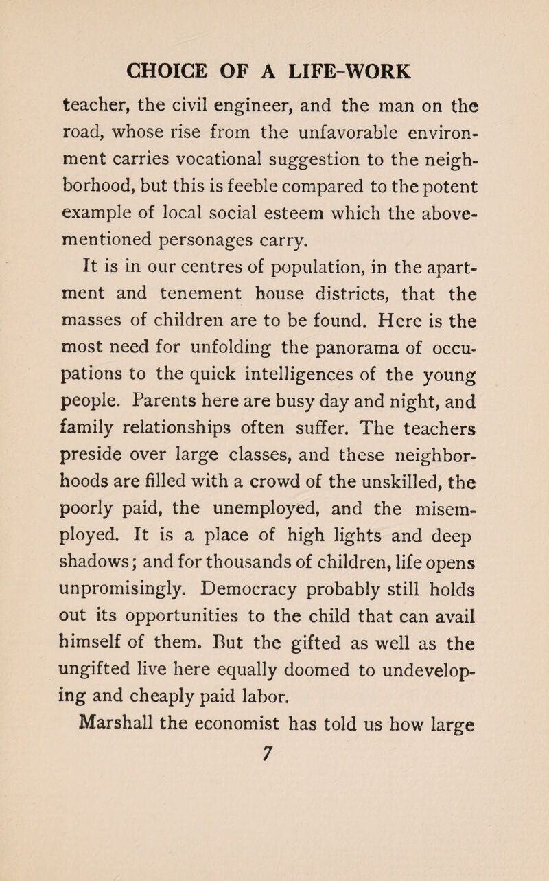 teacher, the civil engineer, and the man on the road, whose rise from the unfavorable environ¬ ment carries vocational suggestion to the neigh¬ borhood, but this is feeble compared to the potent example of local social esteem which the above- mentioned personages carry. It is in our centres of population, in the apart¬ ment and tenement house districts, that the masses of children are to be found. Here is the most need for unfolding the panorama of occu¬ pations to the quick intelligences of the young people. Parents here are busy day and night, and family relationships often suffer. The teachers preside over large classes, and these neighbor¬ hoods are filled with a crowd of the unskilled, the poorly paid, the unemployed, and the misem¬ ployed. It is a place of high lights and deep shadows; and for thousands of children, life opens unpromisingly. Democracy probably still holds out its opportunities to the child that can avail himself of them. But the gifted as well as the ungifted live here equally doomed to undevelop¬ ing and cheaply paid labor. Marshall the economist has told us how large