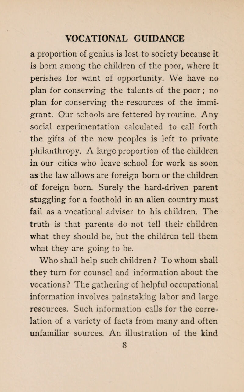 a proportion of genius is lost to society because it is born among the children of the poor, where it perishes for want of opportunity. We have no plan for conserving the talents of the poor; no plan for conserving the resources of the immi¬ grant. Our schools are fettered by routine. Any social experimentation calculated to call forth the gifts of the new peoples is left to private philanthropy. A large proportion of the children in our cities who leave school for work as soon as the law allows are foreign born or the children of foreign born. Surely the hard-driven parent stuggling for a foothold in an alien country must fail as a vocational adviser to his children. The truth is that parents do not tell their children what they should be, but the children tell them what they are going to be. Who shall help such children ? To whom shall they turn for counsel and information about the vocations? The gathering of helpful occupational information involves painstaking labor and large resources. Such information calls for the corre¬ lation of a variety of facts from many and often unfamiliar sources. An illustration of the kind