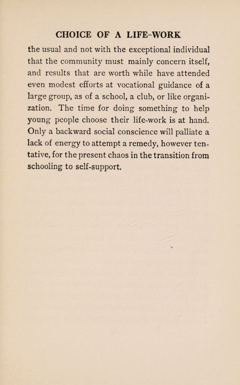 the usual and not with the exceptional individual that the community must mainly concern itself, and results that are worth while have attended even modest efforts at vocational guidance of a large group, as of a school, a club, or like organi¬ zation. The time for doing something to help young people choose their life-work is at hand. Only a backward social conscience will palliate a lack of energy to attempt a remedy, however ten¬ tative, for the present chaos in the transition from schooling to self-support.