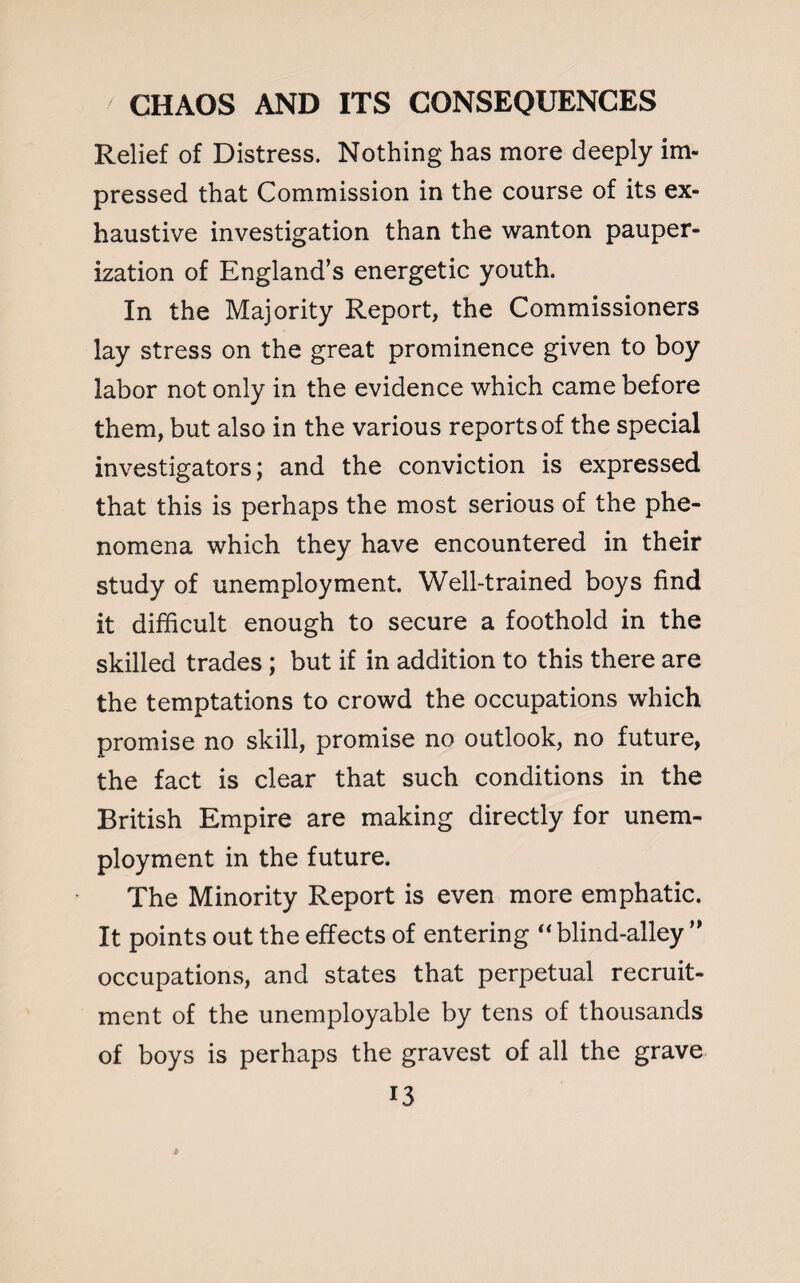 Relief of Distress. Nothing has more deeply im¬ pressed that Commission in the course of its ex¬ haustive investigation than the wanton pauper¬ ization of England’s energetic youth. In the Majority Report, the Commissioners lay stress on the great prominence given to boy labor not only in the evidence which came before them, but also in the various reports of the special investigators; and the conviction is expressed that this is perhaps the most serious of the phe¬ nomena which they have encountered in their study of unemployment. Well-trained boys find it difficult enough to secure a foothold in the skilled trades ; but if in addition to this there are the temptations to crowd the occupations which promise no skill, promise no outlook, no future, the fact is clear that such conditions in the British Empire are making directly for unem¬ ployment in the future. The Minority Report is even more emphatic. It points out the effects of entering “ blind-alley ” occupations, and states that perpetual recruit¬ ment of the unemployable by tens of thousands of boys is perhaps the gravest of all the grave