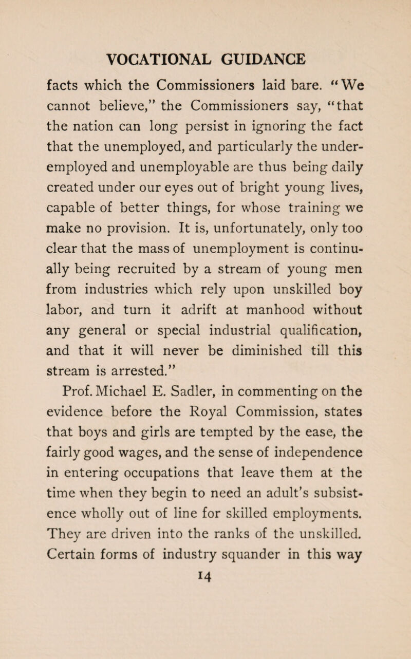 facts which the Commissioners laid bare. “We cannot believe/' the Commissioners say, “that the nation can long persist in ignoring the fact that the unemployed, and particularly the under¬ employed and unemployable are thus being daily created under our eyes out of bright young lives, capable of better things, for whose training we make no provision. It is, unfortunately, only too clear that the mass of unemployment is continu¬ ally being recruited by a stream of young men from industries which rely upon unskilled boy labor, and turn it adrift at manhood without any general or special industrial qualification, and that it will never be diminished till this stream is arrested.” Prof. Michael E. Sadler, in commenting on the evidence before the Royal Commission, states that boys and girls are tempted by the ease, the fairly good wages, and the sense of independence in entering occupations that leave them at the time when they begin to need an adult’s subsist¬ ence wholly out of line for skilled employments. They are driven into the ranks of the unskilled. Certain forms of industry squander in this way