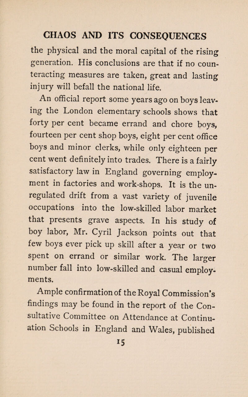 the physical and the moral capital of the rising generation. His conclusions are that if no coun¬ teracting measures are taken, great and lasting injury will befall the national life. An official report some years ago on boys leav¬ ing the London elementary schools shows that forty per cent became errand and chore boys, fourteen per cent shop boys, eight per cent office boys and minor clerks, while only eighteen per cent went definitely into trades. There is a fairly satisfactory law in England governing employ¬ ment in factories and work-shops. It is the un¬ regulated drift from a vast variety of juvenile occupations into the low-skilled labor market that presents grave aspects. In his study of boy labor, Mr. Cyril Jackson points out that few boys ever pick up skill after a year or two spent on errand or similar work. The larger number fall into low-skilled and casual employ¬ ments. Ample confirmation of the Royal Commission’s findings may be found in the report of the Con¬ sultative Committee on Attendance at Continu¬ ation Schools in England and Wales, published