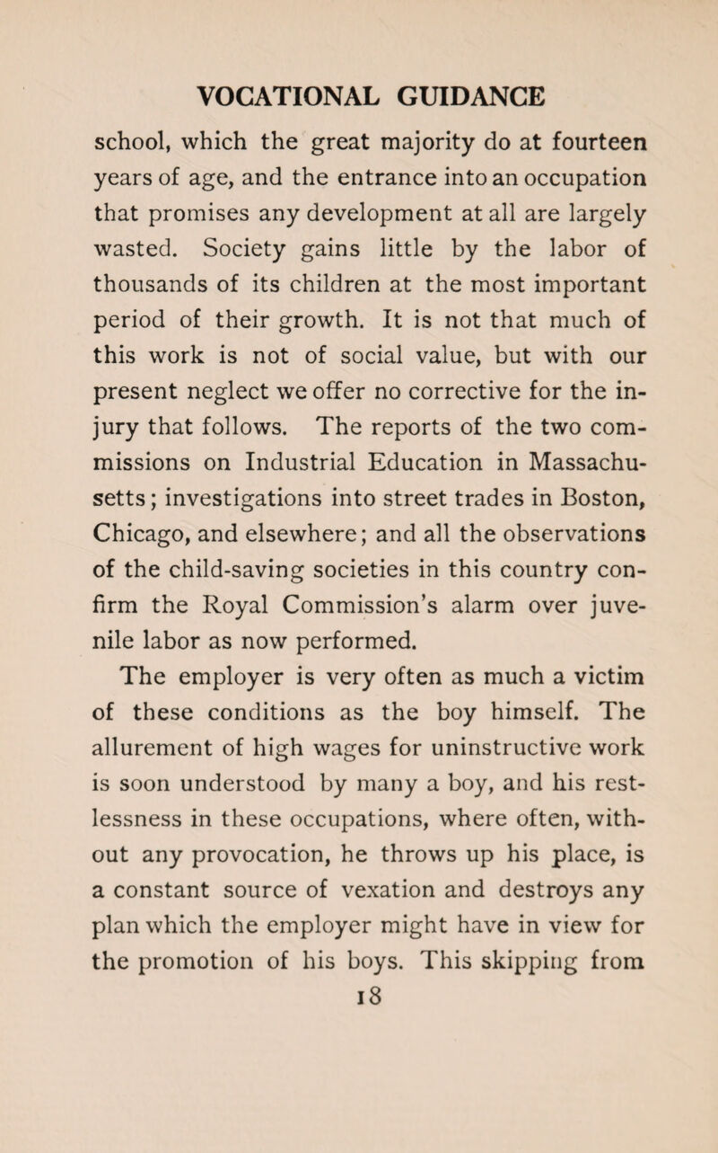 school, which the great majority do at fourteen years of age, and the entrance into an occupation that promises any development at all are largely wasted. Society gains little by the labor of thousands of its children at the most important period of their growth. It is not that much of this work is not of social value, but with our present neglect we offer no corrective for the in¬ jury that follows. The reports of the two com¬ missions on Industrial Education in Massachu¬ setts; investigations into street trades in Boston, Chicago, and elsewhere; and all the observations of the child-saving societies in this country con¬ firm the Royal Commission’s alarm over juve¬ nile labor as now performed. The employer is very often as much a victim of these conditions as the boy himself. The allurement of high wages for uninstructive work is soon understood by many a boy, and his rest¬ lessness in these occupations, where often, with¬ out any provocation, he throws up his place, is a constant source of vexation and destroys any plan which the employer might have in view for the promotion of his boys. This skipping from