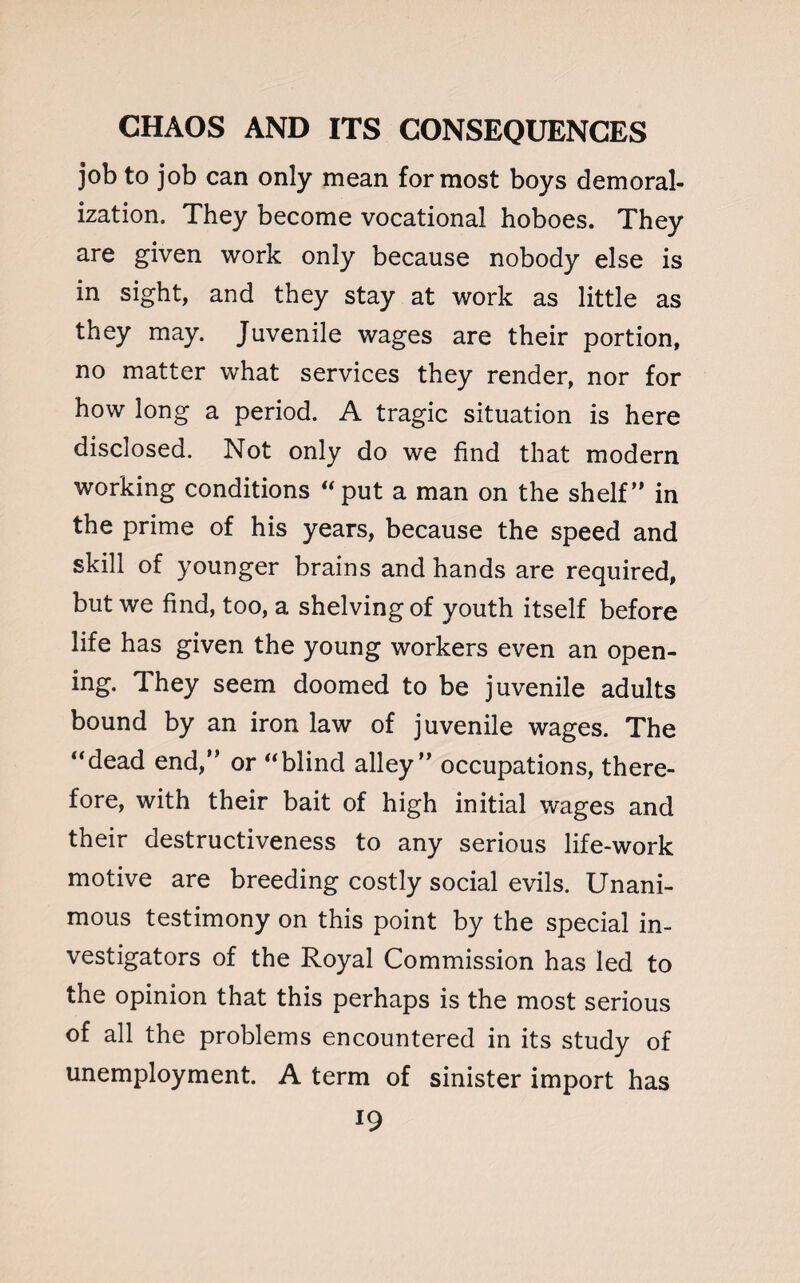 job to job can only mean for most boys demoral¬ ization. They become vocational hoboes. They are given work only because nobody else is in sight, and they stay at work as little as they may. Juvenile wages are their portion, no matter what services they render, nor for how long a period. A tragic situation is here disclosed. Not only do we find that modern working conditions “put a man on the shelf” in the prime of his years, because the speed and skill of younger brains and hands are required, but we find, too, a shelving of youth itself before life has given the young workers even an open¬ ing. They seem doomed to be juvenile adults bound by an iron law of juvenile wages. The “dead end,” or “blind alley” occupations, there¬ fore, with their bait of high initial wages and their destructiveness to any serious life-work motive are breeding costly social evils. Unani¬ mous testimony on this point by the special in¬ vestigators of the Royal Commission has led to the opinion that this perhaps is the most serious of all the problems encountered in its study of unemployment. A term of sinister import has