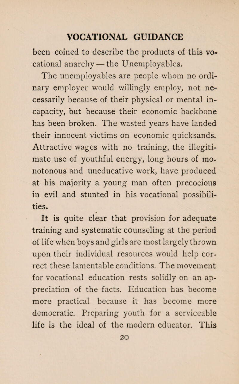 been coined to describe the products of this vo¬ cational anarchy — the Unemployables. The unemployables are people whom no ordi¬ nary employer would willingly employ, not ne¬ cessarily because of their physical or mental in¬ capacity, but because their economic backbone has been broken. The wasted years have landed their innocent victims on economic quicksands. Attractive wages with no training, the illegiti¬ mate use of youthful energy, long hours of mo¬ notonous and uneducative work, have produced at his majority a young man often precocious in evil and stunted in his vocational possibili¬ ties. It is quite clear that provision for adequate training and systematic counseling at the period of life when boys and girls are most largely thrown upon their individual resources would help cor¬ rect these lamentable conditions. The movement for vocational education rests solidly on an ap¬ preciation of the facts. Education has become more practical because it has become more democratic. Preparing youth for a serviceable life is the ideal of the modern educator. This